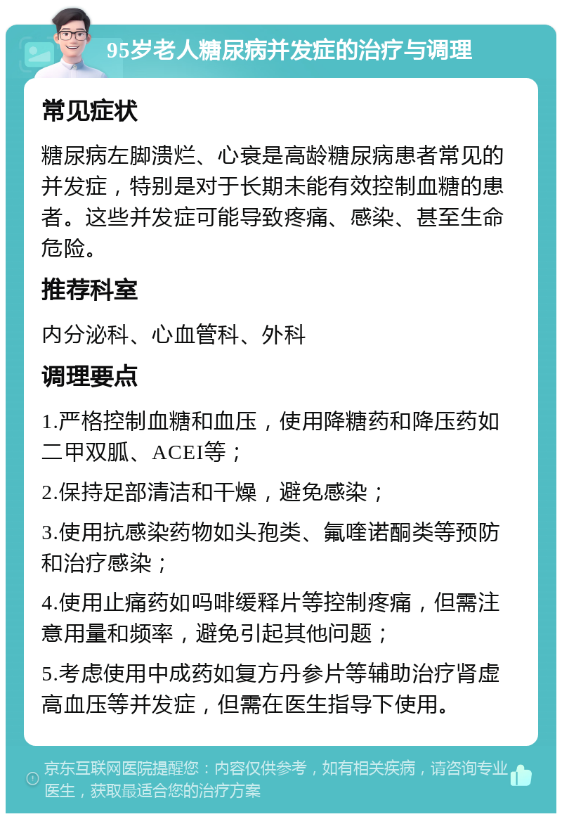 95岁老人糖尿病并发症的治疗与调理 常见症状 糖尿病左脚溃烂、心衰是高龄糖尿病患者常见的并发症，特别是对于长期未能有效控制血糖的患者。这些并发症可能导致疼痛、感染、甚至生命危险。 推荐科室 内分泌科、心血管科、外科 调理要点 1.严格控制血糖和血压，使用降糖药和降压药如二甲双胍、ACEI等； 2.保持足部清洁和干燥，避免感染； 3.使用抗感染药物如头孢类、氟喹诺酮类等预防和治疗感染； 4.使用止痛药如吗啡缓释片等控制疼痛，但需注意用量和频率，避免引起其他问题； 5.考虑使用中成药如复方丹参片等辅助治疗肾虚高血压等并发症，但需在医生指导下使用。