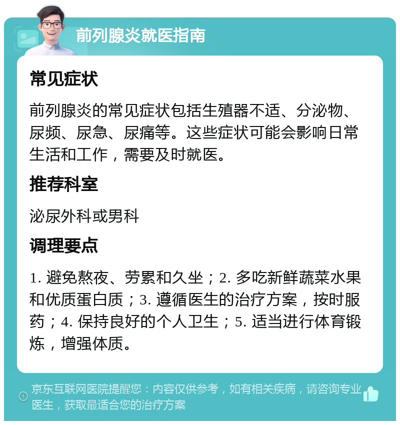 前列腺炎就医指南 常见症状 前列腺炎的常见症状包括生殖器不适、分泌物、尿频、尿急、尿痛等。这些症状可能会影响日常生活和工作，需要及时就医。 推荐科室 泌尿外科或男科 调理要点 1. 避免熬夜、劳累和久坐；2. 多吃新鲜蔬菜水果和优质蛋白质；3. 遵循医生的治疗方案，按时服药；4. 保持良好的个人卫生；5. 适当进行体育锻炼，增强体质。