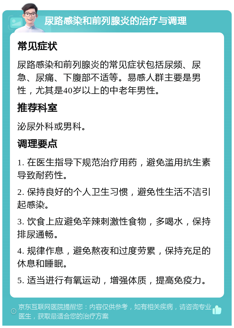 尿路感染和前列腺炎的治疗与调理 常见症状 尿路感染和前列腺炎的常见症状包括尿频、尿急、尿痛、下腹部不适等。易感人群主要是男性，尤其是40岁以上的中老年男性。 推荐科室 泌尿外科或男科。 调理要点 1. 在医生指导下规范治疗用药，避免滥用抗生素导致耐药性。 2. 保持良好的个人卫生习惯，避免性生活不洁引起感染。 3. 饮食上应避免辛辣刺激性食物，多喝水，保持排尿通畅。 4. 规律作息，避免熬夜和过度劳累，保持充足的休息和睡眠。 5. 适当进行有氧运动，增强体质，提高免疫力。