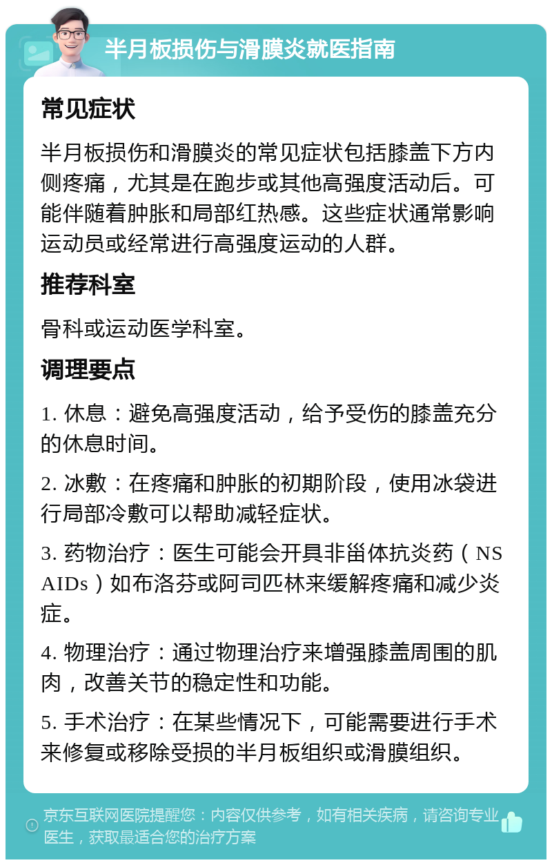 半月板损伤与滑膜炎就医指南 常见症状 半月板损伤和滑膜炎的常见症状包括膝盖下方内侧疼痛，尤其是在跑步或其他高强度活动后。可能伴随着肿胀和局部红热感。这些症状通常影响运动员或经常进行高强度运动的人群。 推荐科室 骨科或运动医学科室。 调理要点 1. 休息：避免高强度活动，给予受伤的膝盖充分的休息时间。 2. 冰敷：在疼痛和肿胀的初期阶段，使用冰袋进行局部冷敷可以帮助减轻症状。 3. 药物治疗：医生可能会开具非甾体抗炎药（NSAIDs）如布洛芬或阿司匹林来缓解疼痛和减少炎症。 4. 物理治疗：通过物理治疗来增强膝盖周围的肌肉，改善关节的稳定性和功能。 5. 手术治疗：在某些情况下，可能需要进行手术来修复或移除受损的半月板组织或滑膜组织。