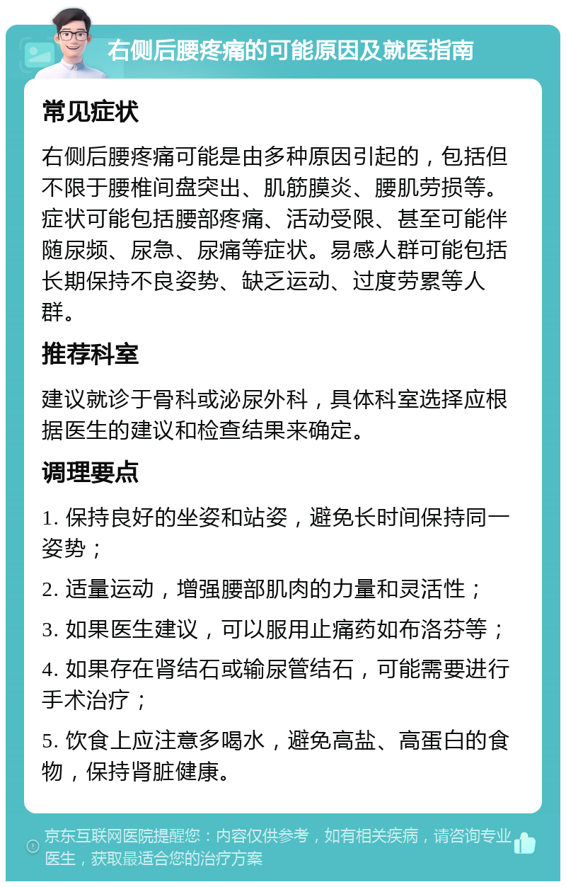 右侧后腰疼痛的可能原因及就医指南 常见症状 右侧后腰疼痛可能是由多种原因引起的，包括但不限于腰椎间盘突出、肌筋膜炎、腰肌劳损等。症状可能包括腰部疼痛、活动受限、甚至可能伴随尿频、尿急、尿痛等症状。易感人群可能包括长期保持不良姿势、缺乏运动、过度劳累等人群。 推荐科室 建议就诊于骨科或泌尿外科，具体科室选择应根据医生的建议和检查结果来确定。 调理要点 1. 保持良好的坐姿和站姿，避免长时间保持同一姿势； 2. 适量运动，增强腰部肌肉的力量和灵活性； 3. 如果医生建议，可以服用止痛药如布洛芬等； 4. 如果存在肾结石或输尿管结石，可能需要进行手术治疗； 5. 饮食上应注意多喝水，避免高盐、高蛋白的食物，保持肾脏健康。