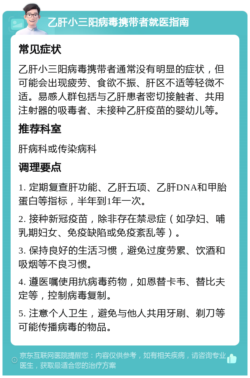 乙肝小三阳病毒携带者就医指南 常见症状 乙肝小三阳病毒携带者通常没有明显的症状，但可能会出现疲劳、食欲不振、肝区不适等轻微不适。易感人群包括与乙肝患者密切接触者、共用注射器的吸毒者、未接种乙肝疫苗的婴幼儿等。 推荐科室 肝病科或传染病科 调理要点 1. 定期复查肝功能、乙肝五项、乙肝DNA和甲胎蛋白等指标，半年到1年一次。 2. 接种新冠疫苗，除非存在禁忌症（如孕妇、哺乳期妇女、免疫缺陷或免疫紊乱等）。 3. 保持良好的生活习惯，避免过度劳累、饮酒和吸烟等不良习惯。 4. 遵医嘱使用抗病毒药物，如恩替卡韦、替比夫定等，控制病毒复制。 5. 注意个人卫生，避免与他人共用牙刷、剃刀等可能传播病毒的物品。