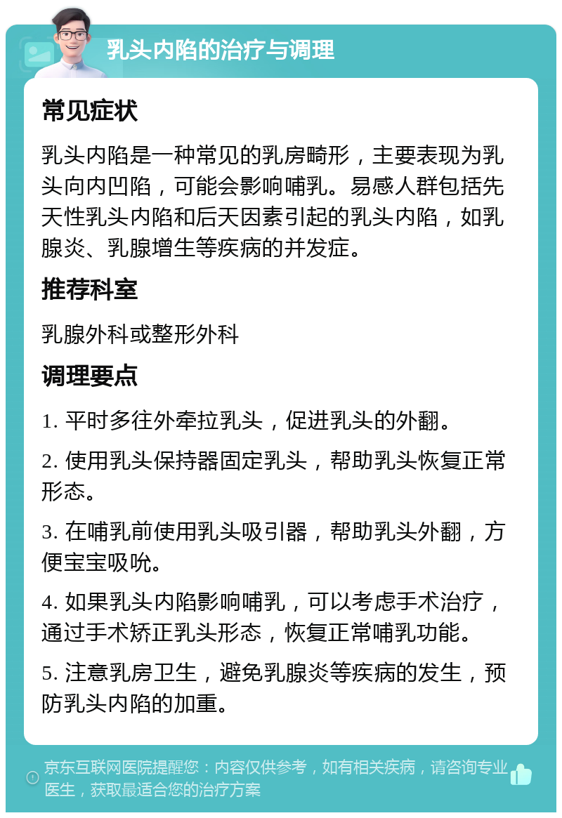 乳头内陷的治疗与调理 常见症状 乳头内陷是一种常见的乳房畸形，主要表现为乳头向内凹陷，可能会影响哺乳。易感人群包括先天性乳头内陷和后天因素引起的乳头内陷，如乳腺炎、乳腺增生等疾病的并发症。 推荐科室 乳腺外科或整形外科 调理要点 1. 平时多往外牵拉乳头，促进乳头的外翻。 2. 使用乳头保持器固定乳头，帮助乳头恢复正常形态。 3. 在哺乳前使用乳头吸引器，帮助乳头外翻，方便宝宝吸吮。 4. 如果乳头内陷影响哺乳，可以考虑手术治疗，通过手术矫正乳头形态，恢复正常哺乳功能。 5. 注意乳房卫生，避免乳腺炎等疾病的发生，预防乳头内陷的加重。