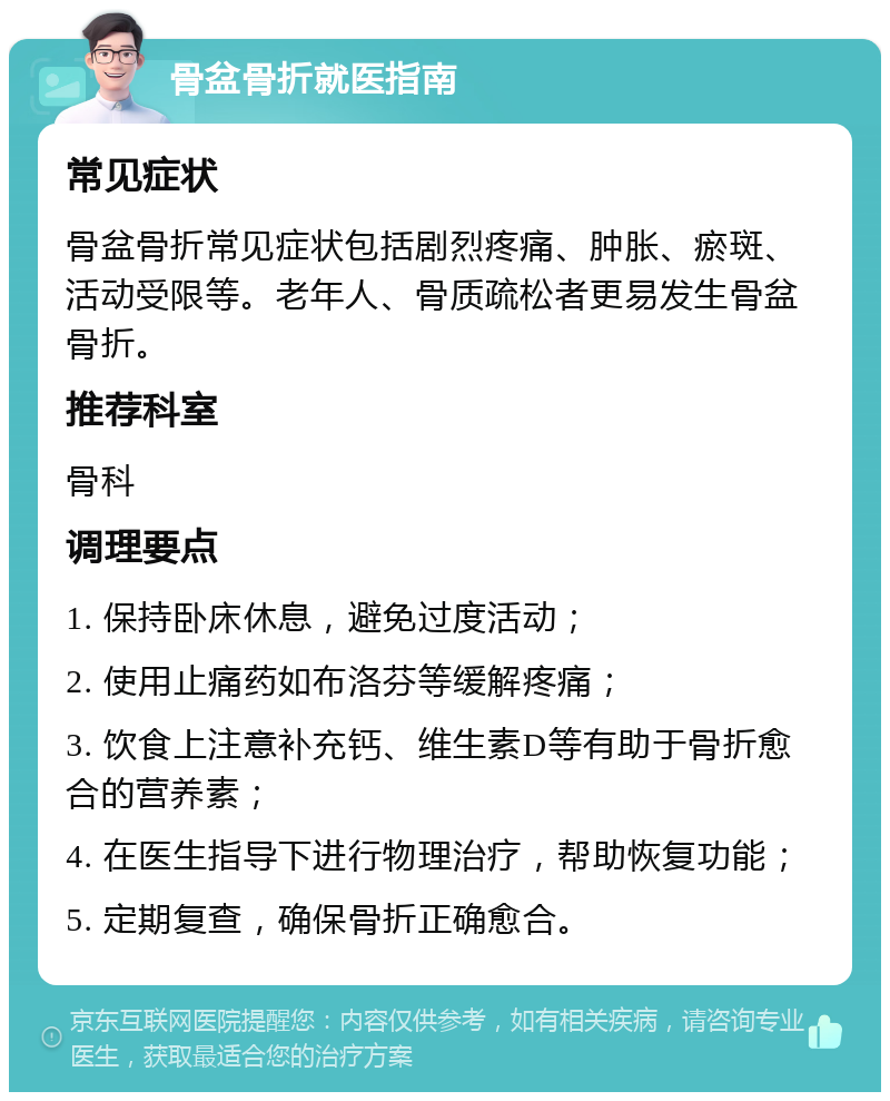 骨盆骨折就医指南 常见症状 骨盆骨折常见症状包括剧烈疼痛、肿胀、瘀斑、活动受限等。老年人、骨质疏松者更易发生骨盆骨折。 推荐科室 骨科 调理要点 1. 保持卧床休息，避免过度活动； 2. 使用止痛药如布洛芬等缓解疼痛； 3. 饮食上注意补充钙、维生素D等有助于骨折愈合的营养素； 4. 在医生指导下进行物理治疗，帮助恢复功能； 5. 定期复查，确保骨折正确愈合。