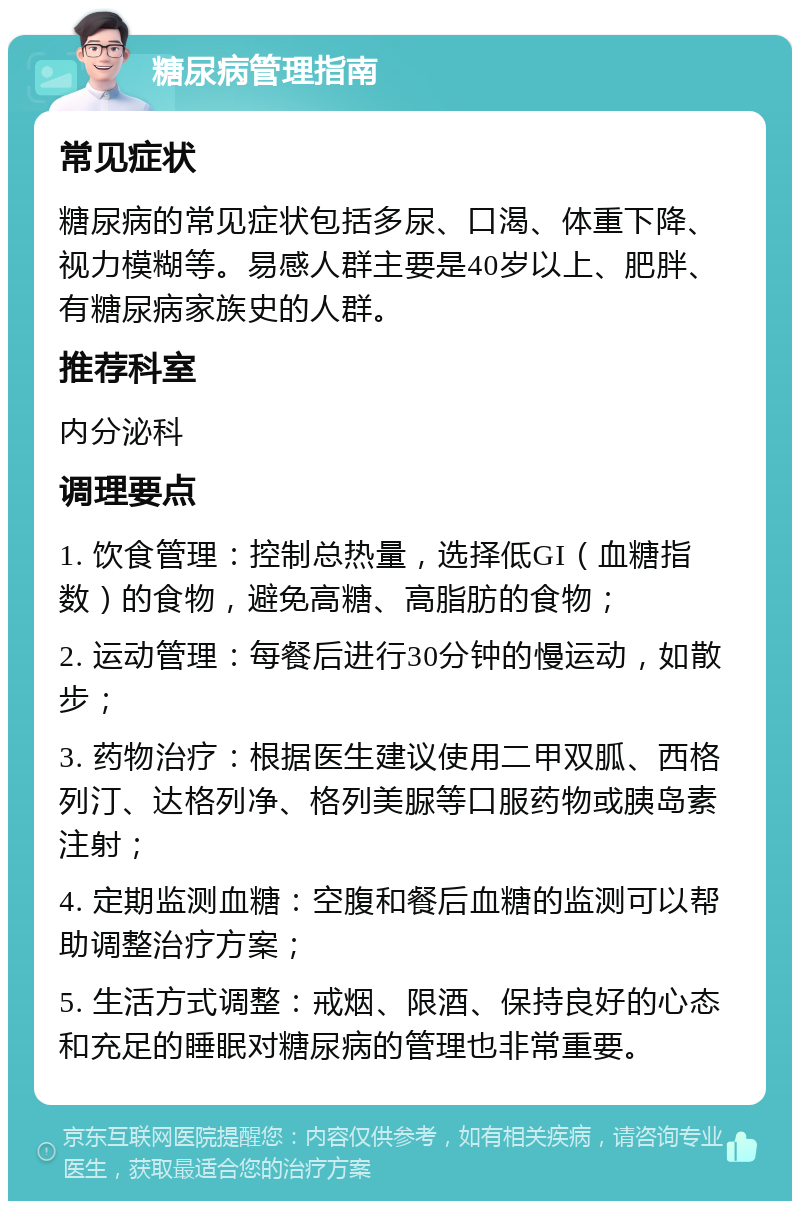 糖尿病管理指南 常见症状 糖尿病的常见症状包括多尿、口渴、体重下降、视力模糊等。易感人群主要是40岁以上、肥胖、有糖尿病家族史的人群。 推荐科室 内分泌科 调理要点 1. 饮食管理：控制总热量，选择低GI（血糖指数）的食物，避免高糖、高脂肪的食物； 2. 运动管理：每餐后进行30分钟的慢运动，如散步； 3. 药物治疗：根据医生建议使用二甲双胍、西格列汀、达格列净、格列美脲等口服药物或胰岛素注射； 4. 定期监测血糖：空腹和餐后血糖的监测可以帮助调整治疗方案； 5. 生活方式调整：戒烟、限酒、保持良好的心态和充足的睡眠对糖尿病的管理也非常重要。