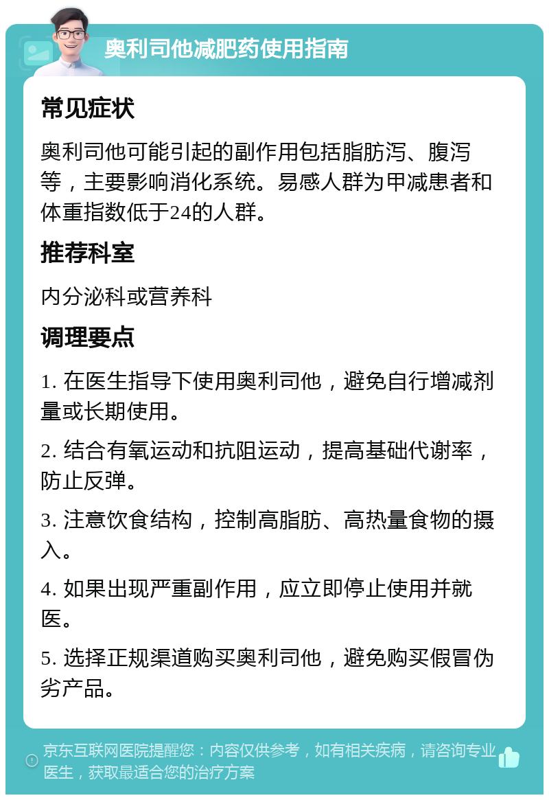 奥利司他减肥药使用指南 常见症状 奥利司他可能引起的副作用包括脂肪泻、腹泻等，主要影响消化系统。易感人群为甲减患者和体重指数低于24的人群。 推荐科室 内分泌科或营养科 调理要点 1. 在医生指导下使用奥利司他，避免自行增减剂量或长期使用。 2. 结合有氧运动和抗阻运动，提高基础代谢率，防止反弹。 3. 注意饮食结构，控制高脂肪、高热量食物的摄入。 4. 如果出现严重副作用，应立即停止使用并就医。 5. 选择正规渠道购买奥利司他，避免购买假冒伪劣产品。