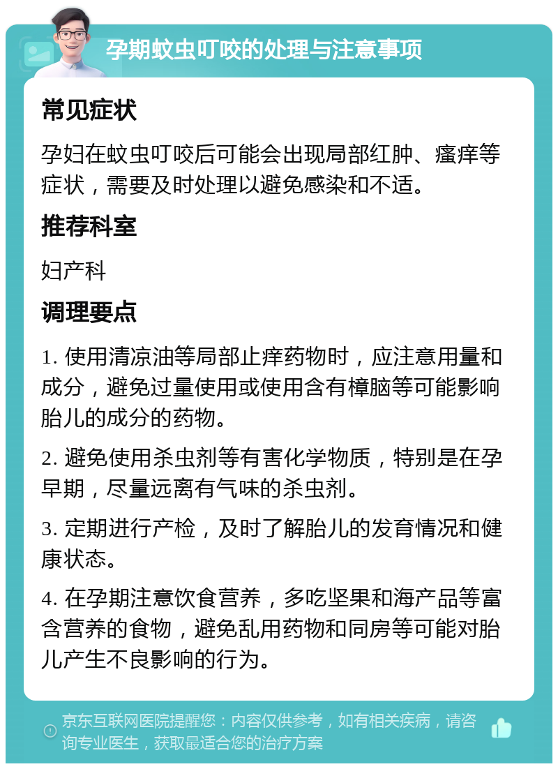 孕期蚊虫叮咬的处理与注意事项 常见症状 孕妇在蚊虫叮咬后可能会出现局部红肿、瘙痒等症状，需要及时处理以避免感染和不适。 推荐科室 妇产科 调理要点 1. 使用清凉油等局部止痒药物时，应注意用量和成分，避免过量使用或使用含有樟脑等可能影响胎儿的成分的药物。 2. 避免使用杀虫剂等有害化学物质，特别是在孕早期，尽量远离有气味的杀虫剂。 3. 定期进行产检，及时了解胎儿的发育情况和健康状态。 4. 在孕期注意饮食营养，多吃坚果和海产品等富含营养的食物，避免乱用药物和同房等可能对胎儿产生不良影响的行为。