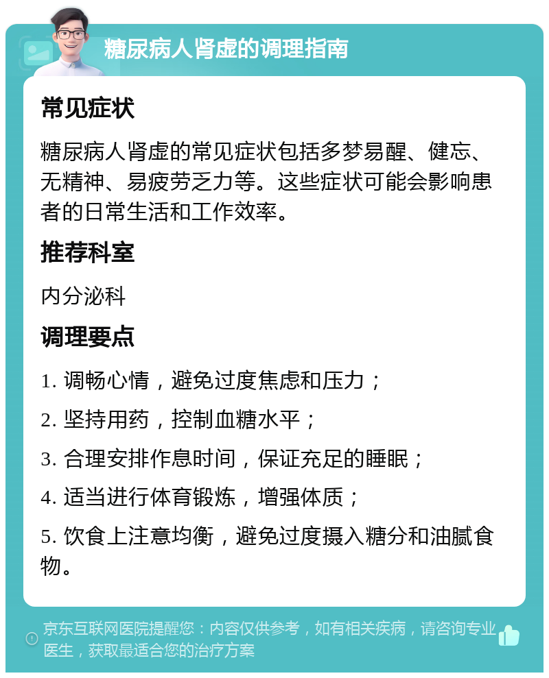 糖尿病人肾虚的调理指南 常见症状 糖尿病人肾虚的常见症状包括多梦易醒、健忘、无精神、易疲劳乏力等。这些症状可能会影响患者的日常生活和工作效率。 推荐科室 内分泌科 调理要点 1. 调畅心情，避免过度焦虑和压力； 2. 坚持用药，控制血糖水平； 3. 合理安排作息时间，保证充足的睡眠； 4. 适当进行体育锻炼，增强体质； 5. 饮食上注意均衡，避免过度摄入糖分和油腻食物。