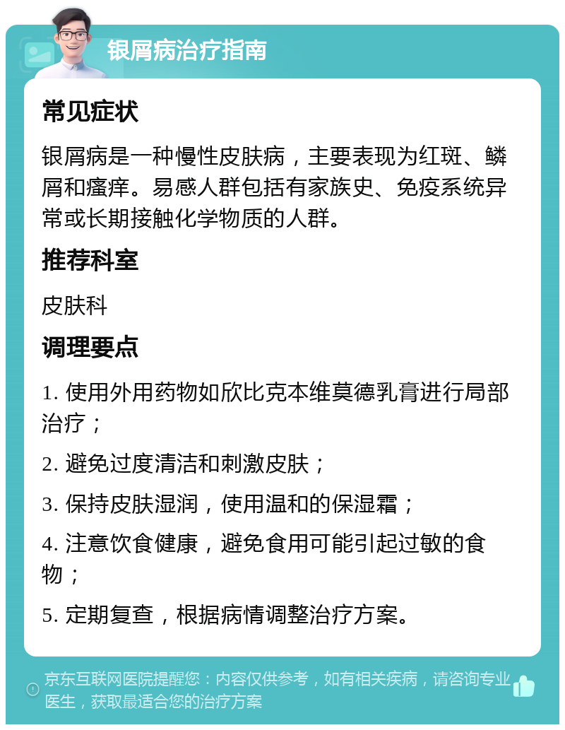 银屑病治疗指南 常见症状 银屑病是一种慢性皮肤病，主要表现为红斑、鳞屑和瘙痒。易感人群包括有家族史、免疫系统异常或长期接触化学物质的人群。 推荐科室 皮肤科 调理要点 1. 使用外用药物如欣比克本维莫德乳膏进行局部治疗； 2. 避免过度清洁和刺激皮肤； 3. 保持皮肤湿润，使用温和的保湿霜； 4. 注意饮食健康，避免食用可能引起过敏的食物； 5. 定期复查，根据病情调整治疗方案。