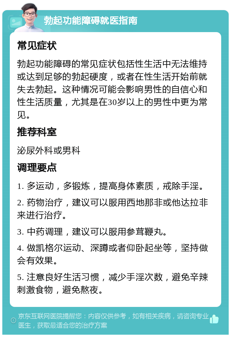 勃起功能障碍就医指南 常见症状 勃起功能障碍的常见症状包括性生活中无法维持或达到足够的勃起硬度，或者在性生活开始前就失去勃起。这种情况可能会影响男性的自信心和性生活质量，尤其是在30岁以上的男性中更为常见。 推荐科室 泌尿外科或男科 调理要点 1. 多运动，多锻炼，提高身体素质，戒除手淫。 2. 药物治疗，建议可以服用西地那非或他达拉非来进行治疗。 3. 中药调理，建议可以服用参茸鞭丸。 4. 做凯格尔运动、深蹲或者仰卧起坐等，坚持做会有效果。 5. 注意良好生活习惯，减少手淫次数，避免辛辣刺激食物，避免熬夜。