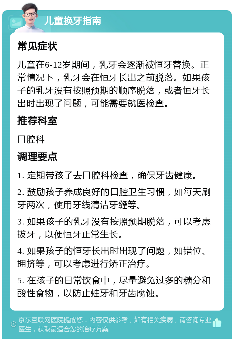 儿童换牙指南 常见症状 儿童在6-12岁期间，乳牙会逐渐被恒牙替换。正常情况下，乳牙会在恒牙长出之前脱落。如果孩子的乳牙没有按照预期的顺序脱落，或者恒牙长出时出现了问题，可能需要就医检查。 推荐科室 口腔科 调理要点 1. 定期带孩子去口腔科检查，确保牙齿健康。 2. 鼓励孩子养成良好的口腔卫生习惯，如每天刷牙两次，使用牙线清洁牙缝等。 3. 如果孩子的乳牙没有按照预期脱落，可以考虑拔牙，以便恒牙正常生长。 4. 如果孩子的恒牙长出时出现了问题，如错位、拥挤等，可以考虑进行矫正治疗。 5. 在孩子的日常饮食中，尽量避免过多的糖分和酸性食物，以防止蛀牙和牙齿腐蚀。