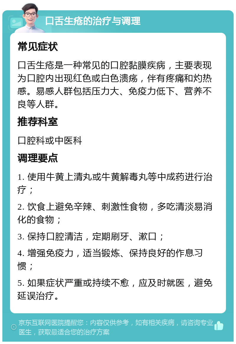 口舌生疮的治疗与调理 常见症状 口舌生疮是一种常见的口腔黏膜疾病，主要表现为口腔内出现红色或白色溃疡，伴有疼痛和灼热感。易感人群包括压力大、免疫力低下、营养不良等人群。 推荐科室 口腔科或中医科 调理要点 1. 使用牛黄上清丸或牛黄解毒丸等中成药进行治疗； 2. 饮食上避免辛辣、刺激性食物，多吃清淡易消化的食物； 3. 保持口腔清洁，定期刷牙、漱口； 4. 增强免疫力，适当锻炼、保持良好的作息习惯； 5. 如果症状严重或持续不愈，应及时就医，避免延误治疗。