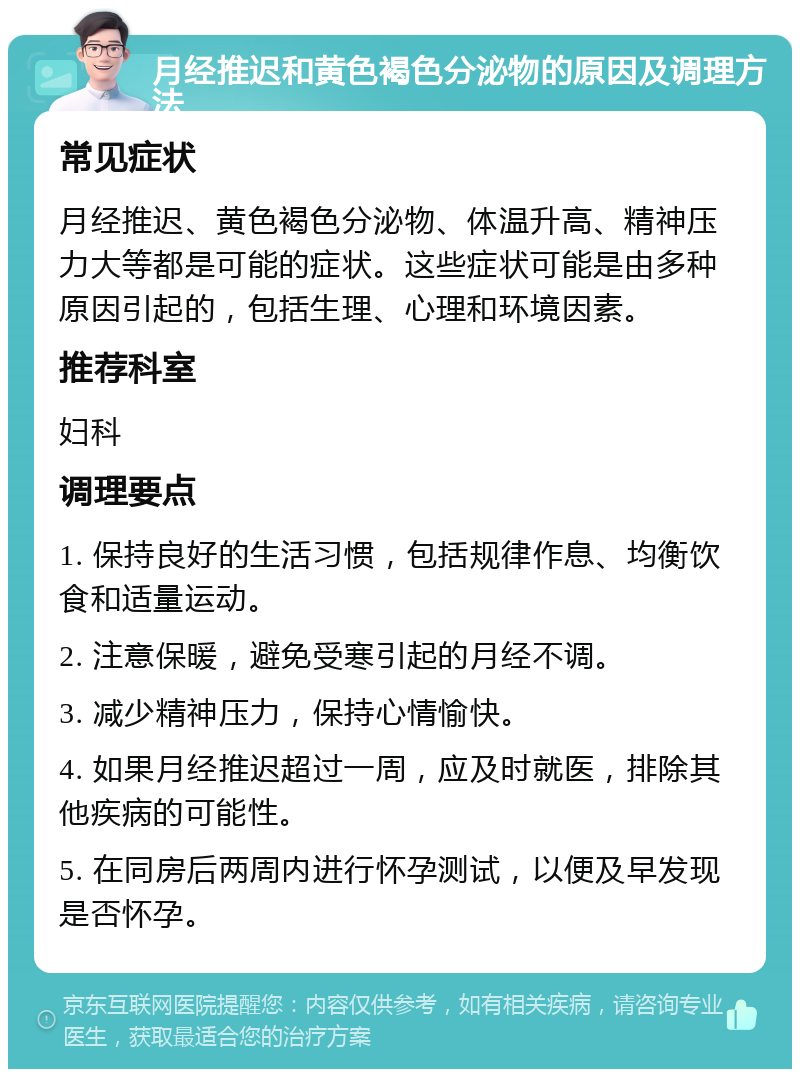 月经推迟和黄色褐色分泌物的原因及调理方法 常见症状 月经推迟、黄色褐色分泌物、体温升高、精神压力大等都是可能的症状。这些症状可能是由多种原因引起的，包括生理、心理和环境因素。 推荐科室 妇科 调理要点 1. 保持良好的生活习惯，包括规律作息、均衡饮食和适量运动。 2. 注意保暖，避免受寒引起的月经不调。 3. 减少精神压力，保持心情愉快。 4. 如果月经推迟超过一周，应及时就医，排除其他疾病的可能性。 5. 在同房后两周内进行怀孕测试，以便及早发现是否怀孕。