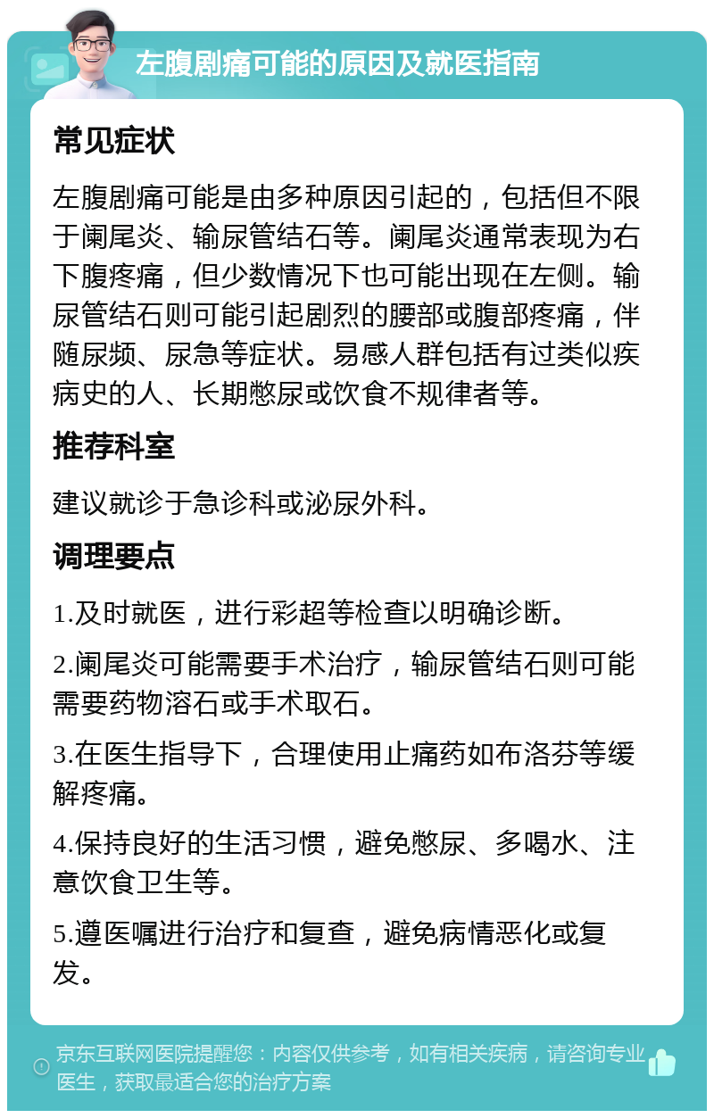 左腹剧痛可能的原因及就医指南 常见症状 左腹剧痛可能是由多种原因引起的，包括但不限于阑尾炎、输尿管结石等。阑尾炎通常表现为右下腹疼痛，但少数情况下也可能出现在左侧。输尿管结石则可能引起剧烈的腰部或腹部疼痛，伴随尿频、尿急等症状。易感人群包括有过类似疾病史的人、长期憋尿或饮食不规律者等。 推荐科室 建议就诊于急诊科或泌尿外科。 调理要点 1.及时就医，进行彩超等检查以明确诊断。 2.阑尾炎可能需要手术治疗，输尿管结石则可能需要药物溶石或手术取石。 3.在医生指导下，合理使用止痛药如布洛芬等缓解疼痛。 4.保持良好的生活习惯，避免憋尿、多喝水、注意饮食卫生等。 5.遵医嘱进行治疗和复查，避免病情恶化或复发。