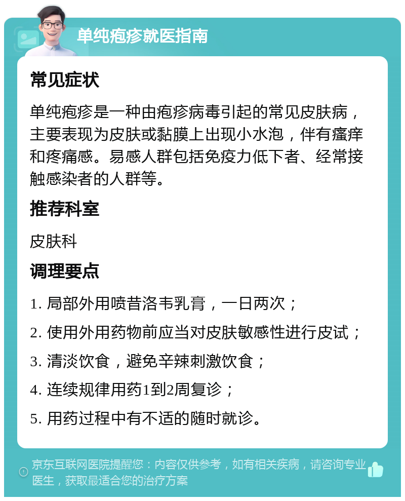 单纯疱疹就医指南 常见症状 单纯疱疹是一种由疱疹病毒引起的常见皮肤病，主要表现为皮肤或黏膜上出现小水泡，伴有瘙痒和疼痛感。易感人群包括免疫力低下者、经常接触感染者的人群等。 推荐科室 皮肤科 调理要点 1. 局部外用喷昔洛韦乳膏，一日两次； 2. 使用外用药物前应当对皮肤敏感性进行皮试； 3. 清淡饮食，避免辛辣刺激饮食； 4. 连续规律用药1到2周复诊； 5. 用药过程中有不适的随时就诊。