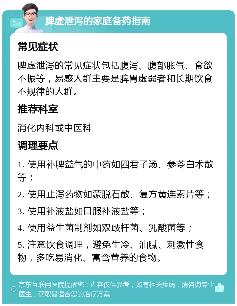 脾虚泄泻的家庭备药指南 常见症状 脾虚泄泻的常见症状包括腹泻、腹部胀气、食欲不振等，易感人群主要是脾胃虚弱者和长期饮食不规律的人群。 推荐科室 消化内科或中医科 调理要点 1. 使用补脾益气的中药如四君子汤、参苓白术散等； 2. 使用止泻药物如蒙脱石散、复方黄连素片等； 3. 使用补液盐如口服补液盐等； 4. 使用益生菌制剂如双歧杆菌、乳酸菌等； 5. 注意饮食调理，避免生冷、油腻、刺激性食物，多吃易消化、富含营养的食物。