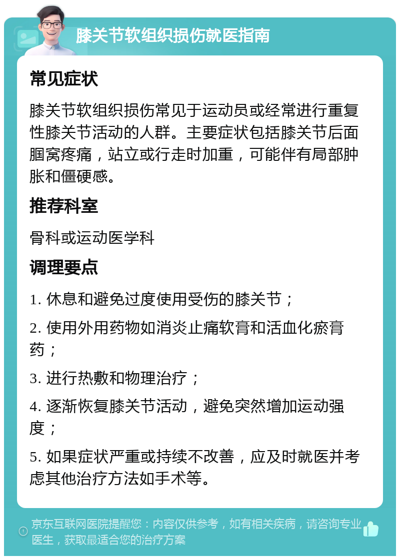 膝关节软组织损伤就医指南 常见症状 膝关节软组织损伤常见于运动员或经常进行重复性膝关节活动的人群。主要症状包括膝关节后面腘窝疼痛，站立或行走时加重，可能伴有局部肿胀和僵硬感。 推荐科室 骨科或运动医学科 调理要点 1. 休息和避免过度使用受伤的膝关节； 2. 使用外用药物如消炎止痛软膏和活血化瘀膏药； 3. 进行热敷和物理治疗； 4. 逐渐恢复膝关节活动，避免突然增加运动强度； 5. 如果症状严重或持续不改善，应及时就医并考虑其他治疗方法如手术等。