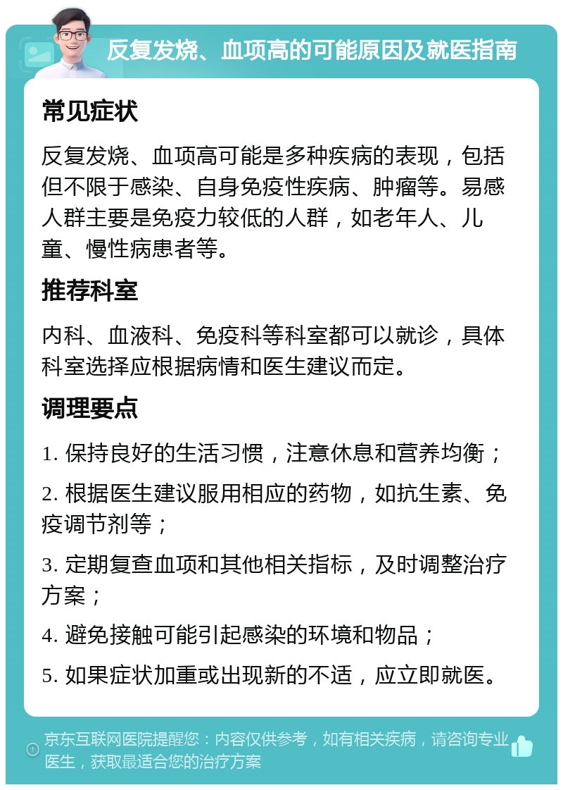 反复发烧、血项高的可能原因及就医指南 常见症状 反复发烧、血项高可能是多种疾病的表现，包括但不限于感染、自身免疫性疾病、肿瘤等。易感人群主要是免疫力较低的人群，如老年人、儿童、慢性病患者等。 推荐科室 内科、血液科、免疫科等科室都可以就诊，具体科室选择应根据病情和医生建议而定。 调理要点 1. 保持良好的生活习惯，注意休息和营养均衡； 2. 根据医生建议服用相应的药物，如抗生素、免疫调节剂等； 3. 定期复查血项和其他相关指标，及时调整治疗方案； 4. 避免接触可能引起感染的环境和物品； 5. 如果症状加重或出现新的不适，应立即就医。