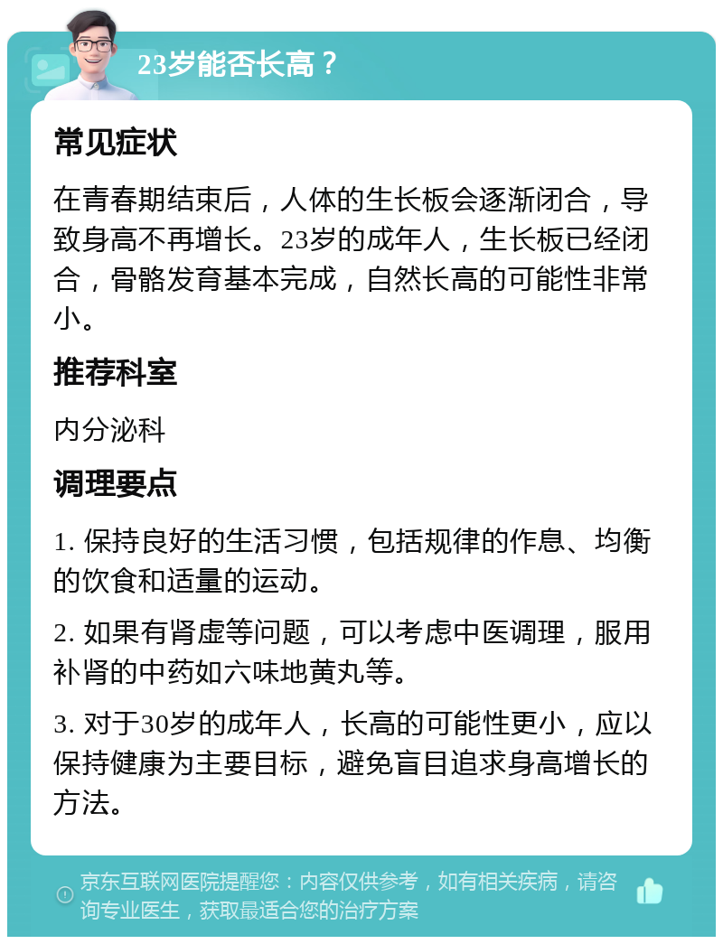 23岁能否长高？ 常见症状 在青春期结束后，人体的生长板会逐渐闭合，导致身高不再增长。23岁的成年人，生长板已经闭合，骨骼发育基本完成，自然长高的可能性非常小。 推荐科室 内分泌科 调理要点 1. 保持良好的生活习惯，包括规律的作息、均衡的饮食和适量的运动。 2. 如果有肾虚等问题，可以考虑中医调理，服用补肾的中药如六味地黄丸等。 3. 对于30岁的成年人，长高的可能性更小，应以保持健康为主要目标，避免盲目追求身高增长的方法。