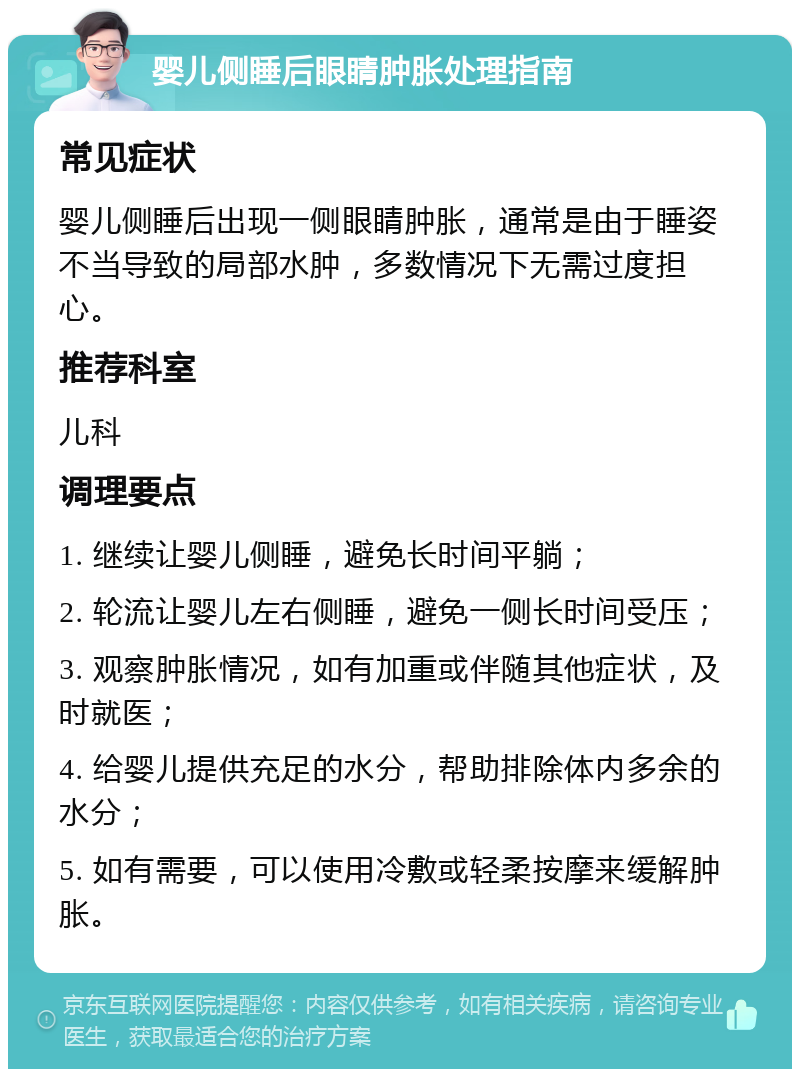 婴儿侧睡后眼睛肿胀处理指南 常见症状 婴儿侧睡后出现一侧眼睛肿胀，通常是由于睡姿不当导致的局部水肿，多数情况下无需过度担心。 推荐科室 儿科 调理要点 1. 继续让婴儿侧睡，避免长时间平躺； 2. 轮流让婴儿左右侧睡，避免一侧长时间受压； 3. 观察肿胀情况，如有加重或伴随其他症状，及时就医； 4. 给婴儿提供充足的水分，帮助排除体内多余的水分； 5. 如有需要，可以使用冷敷或轻柔按摩来缓解肿胀。