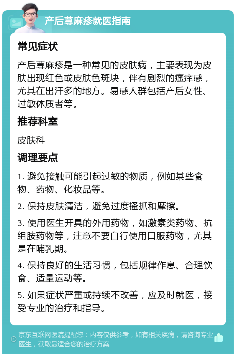 产后荨麻疹就医指南 常见症状 产后荨麻疹是一种常见的皮肤病，主要表现为皮肤出现红色或皮肤色斑块，伴有剧烈的瘙痒感，尤其在出汗多的地方。易感人群包括产后女性、过敏体质者等。 推荐科室 皮肤科 调理要点 1. 避免接触可能引起过敏的物质，例如某些食物、药物、化妆品等。 2. 保持皮肤清洁，避免过度搔抓和摩擦。 3. 使用医生开具的外用药物，如激素类药物、抗组胺药物等，注意不要自行使用口服药物，尤其是在哺乳期。 4. 保持良好的生活习惯，包括规律作息、合理饮食、适量运动等。 5. 如果症状严重或持续不改善，应及时就医，接受专业的治疗和指导。