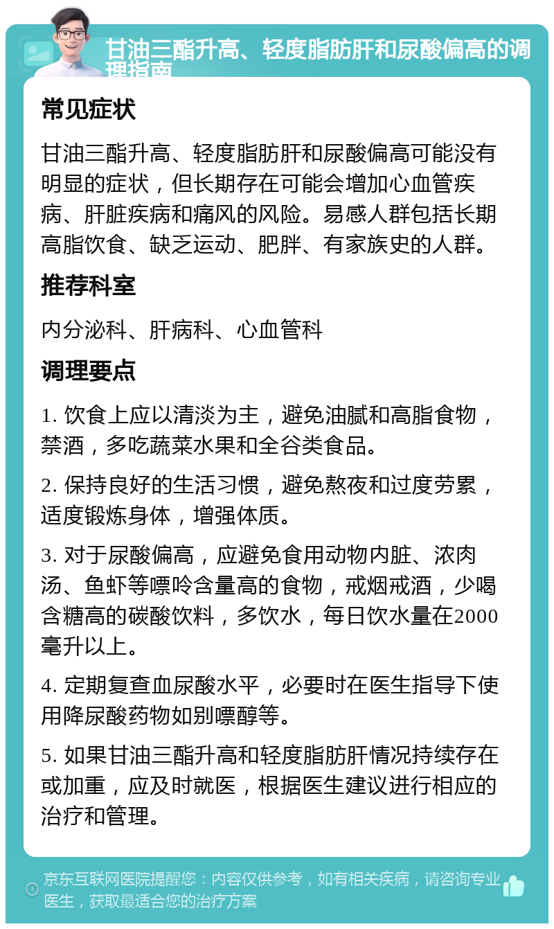 甘油三酯升高、轻度脂肪肝和尿酸偏高的调理指南 常见症状 甘油三酯升高、轻度脂肪肝和尿酸偏高可能没有明显的症状，但长期存在可能会增加心血管疾病、肝脏疾病和痛风的风险。易感人群包括长期高脂饮食、缺乏运动、肥胖、有家族史的人群。 推荐科室 内分泌科、肝病科、心血管科 调理要点 1. 饮食上应以清淡为主，避免油腻和高脂食物，禁酒，多吃蔬菜水果和全谷类食品。 2. 保持良好的生活习惯，避免熬夜和过度劳累，适度锻炼身体，增强体质。 3. 对于尿酸偏高，应避免食用动物内脏、浓肉汤、鱼虾等嘌呤含量高的食物，戒烟戒酒，少喝含糖高的碳酸饮料，多饮水，每日饮水量在2000毫升以上。 4. 定期复查血尿酸水平，必要时在医生指导下使用降尿酸药物如别嘌醇等。 5. 如果甘油三酯升高和轻度脂肪肝情况持续存在或加重，应及时就医，根据医生建议进行相应的治疗和管理。