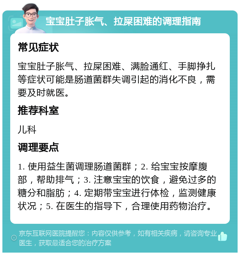 宝宝肚子胀气、拉屎困难的调理指南 常见症状 宝宝肚子胀气、拉屎困难、满脸通红、手脚挣扎等症状可能是肠道菌群失调引起的消化不良，需要及时就医。 推荐科室 儿科 调理要点 1. 使用益生菌调理肠道菌群；2. 给宝宝按摩腹部，帮助排气；3. 注意宝宝的饮食，避免过多的糖分和脂肪；4. 定期带宝宝进行体检，监测健康状况；5. 在医生的指导下，合理使用药物治疗。