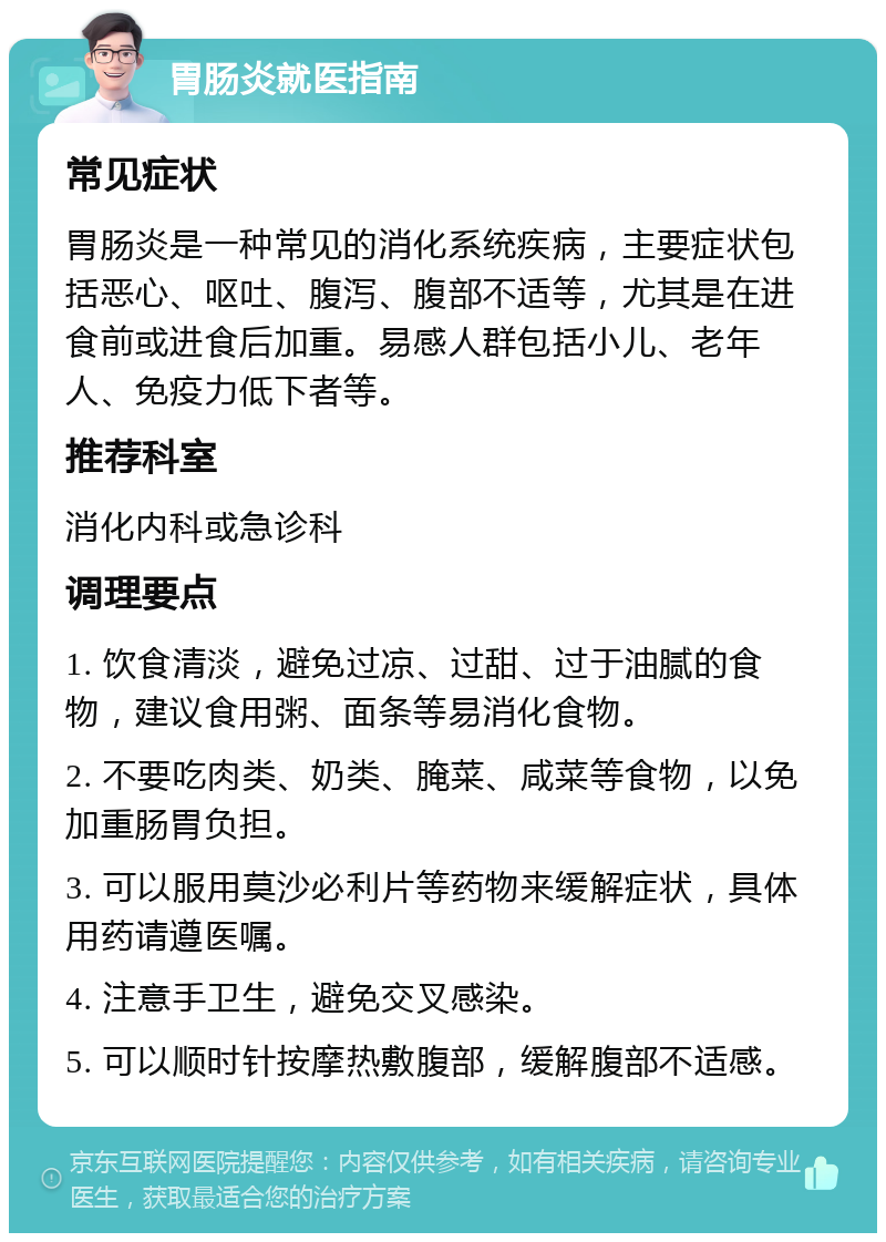 胃肠炎就医指南 常见症状 胃肠炎是一种常见的消化系统疾病，主要症状包括恶心、呕吐、腹泻、腹部不适等，尤其是在进食前或进食后加重。易感人群包括小儿、老年人、免疫力低下者等。 推荐科室 消化内科或急诊科 调理要点 1. 饮食清淡，避免过凉、过甜、过于油腻的食物，建议食用粥、面条等易消化食物。 2. 不要吃肉类、奶类、腌菜、咸菜等食物，以免加重肠胃负担。 3. 可以服用莫沙必利片等药物来缓解症状，具体用药请遵医嘱。 4. 注意手卫生，避免交叉感染。 5. 可以顺时针按摩热敷腹部，缓解腹部不适感。