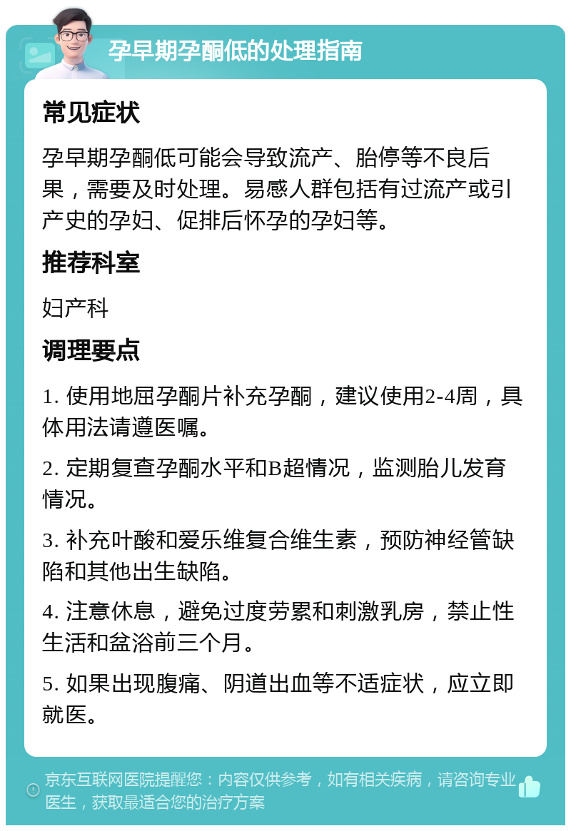 孕早期孕酮低的处理指南 常见症状 孕早期孕酮低可能会导致流产、胎停等不良后果，需要及时处理。易感人群包括有过流产或引产史的孕妇、促排后怀孕的孕妇等。 推荐科室 妇产科 调理要点 1. 使用地屈孕酮片补充孕酮，建议使用2-4周，具体用法请遵医嘱。 2. 定期复查孕酮水平和B超情况，监测胎儿发育情况。 3. 补充叶酸和爱乐维复合维生素，预防神经管缺陷和其他出生缺陷。 4. 注意休息，避免过度劳累和刺激乳房，禁止性生活和盆浴前三个月。 5. 如果出现腹痛、阴道出血等不适症状，应立即就医。