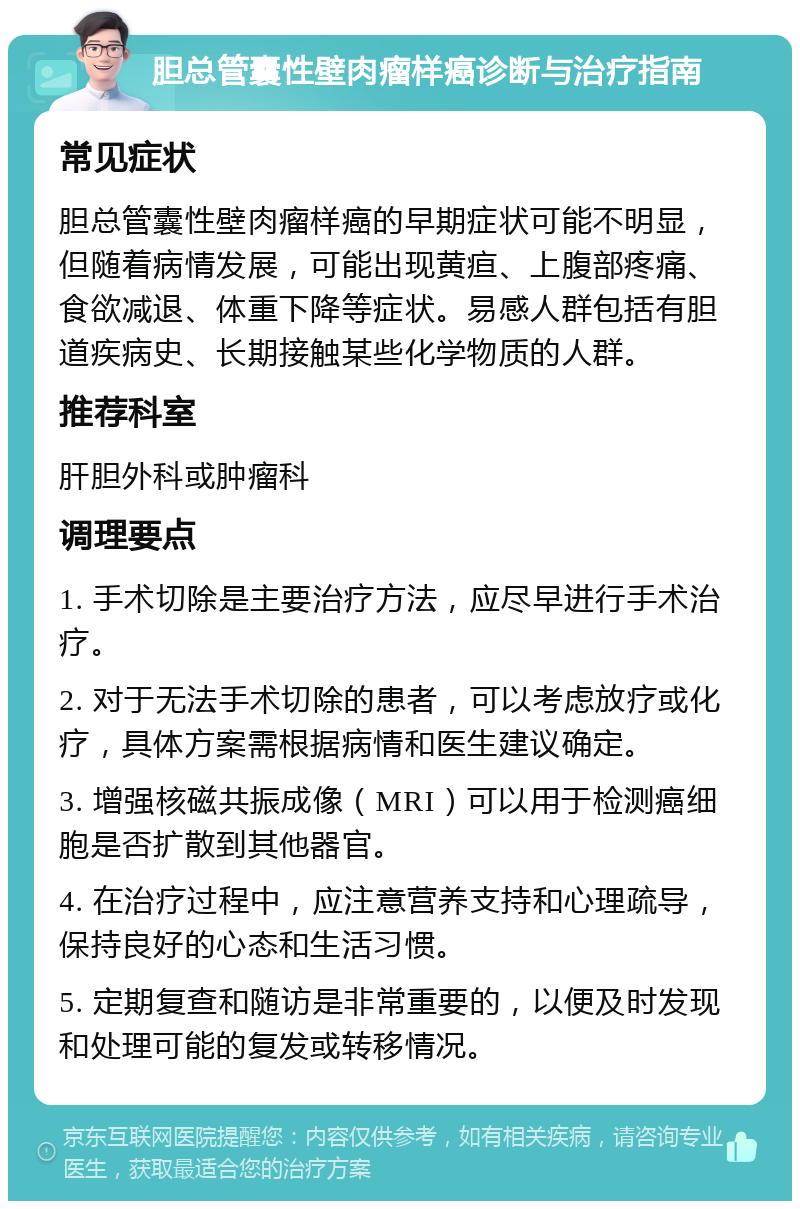 胆总管囊性壁肉瘤样癌诊断与治疗指南 常见症状 胆总管囊性壁肉瘤样癌的早期症状可能不明显，但随着病情发展，可能出现黄疸、上腹部疼痛、食欲减退、体重下降等症状。易感人群包括有胆道疾病史、长期接触某些化学物质的人群。 推荐科室 肝胆外科或肿瘤科 调理要点 1. 手术切除是主要治疗方法，应尽早进行手术治疗。 2. 对于无法手术切除的患者，可以考虑放疗或化疗，具体方案需根据病情和医生建议确定。 3. 增强核磁共振成像（MRI）可以用于检测癌细胞是否扩散到其他器官。 4. 在治疗过程中，应注意营养支持和心理疏导，保持良好的心态和生活习惯。 5. 定期复查和随访是非常重要的，以便及时发现和处理可能的复发或转移情况。