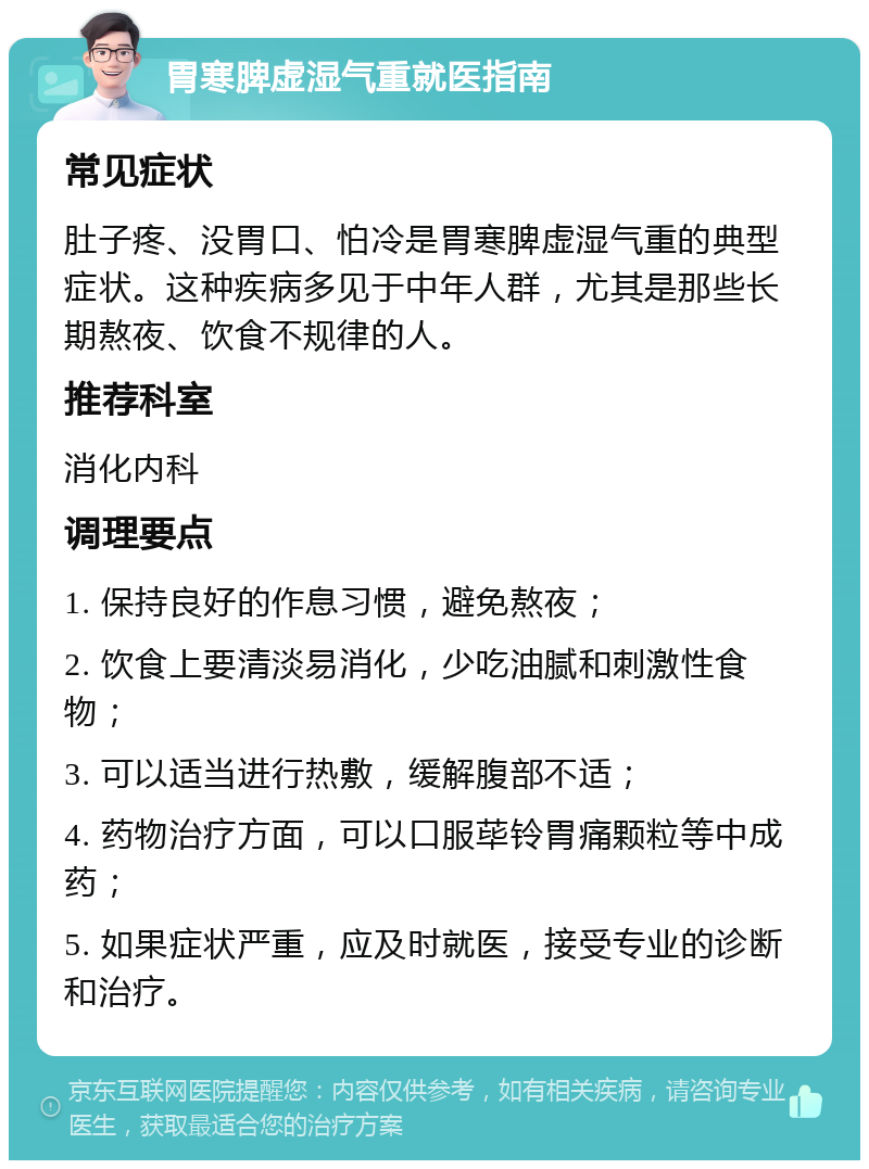 胃寒脾虚湿气重就医指南 常见症状 肚子疼、没胃口、怕冷是胃寒脾虚湿气重的典型症状。这种疾病多见于中年人群，尤其是那些长期熬夜、饮食不规律的人。 推荐科室 消化内科 调理要点 1. 保持良好的作息习惯，避免熬夜； 2. 饮食上要清淡易消化，少吃油腻和刺激性食物； 3. 可以适当进行热敷，缓解腹部不适； 4. 药物治疗方面，可以口服荜铃胃痛颗粒等中成药； 5. 如果症状严重，应及时就医，接受专业的诊断和治疗。