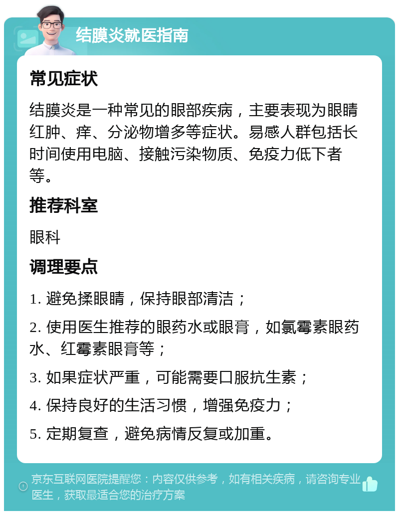 结膜炎就医指南 常见症状 结膜炎是一种常见的眼部疾病，主要表现为眼睛红肿、痒、分泌物增多等症状。易感人群包括长时间使用电脑、接触污染物质、免疫力低下者等。 推荐科室 眼科 调理要点 1. 避免揉眼睛，保持眼部清洁； 2. 使用医生推荐的眼药水或眼膏，如氯霉素眼药水、红霉素眼膏等； 3. 如果症状严重，可能需要口服抗生素； 4. 保持良好的生活习惯，增强免疫力； 5. 定期复查，避免病情反复或加重。