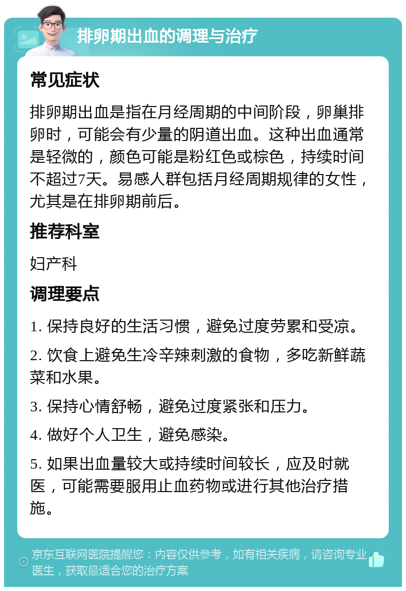 排卵期出血的调理与治疗 常见症状 排卵期出血是指在月经周期的中间阶段，卵巢排卵时，可能会有少量的阴道出血。这种出血通常是轻微的，颜色可能是粉红色或棕色，持续时间不超过7天。易感人群包括月经周期规律的女性，尤其是在排卵期前后。 推荐科室 妇产科 调理要点 1. 保持良好的生活习惯，避免过度劳累和受凉。 2. 饮食上避免生冷辛辣刺激的食物，多吃新鲜蔬菜和水果。 3. 保持心情舒畅，避免过度紧张和压力。 4. 做好个人卫生，避免感染。 5. 如果出血量较大或持续时间较长，应及时就医，可能需要服用止血药物或进行其他治疗措施。