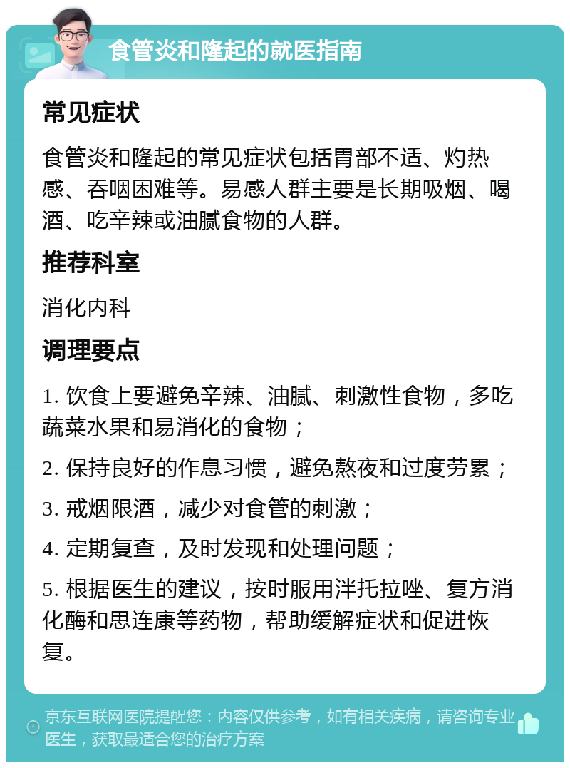 食管炎和隆起的就医指南 常见症状 食管炎和隆起的常见症状包括胃部不适、灼热感、吞咽困难等。易感人群主要是长期吸烟、喝酒、吃辛辣或油腻食物的人群。 推荐科室 消化内科 调理要点 1. 饮食上要避免辛辣、油腻、刺激性食物，多吃蔬菜水果和易消化的食物； 2. 保持良好的作息习惯，避免熬夜和过度劳累； 3. 戒烟限酒，减少对食管的刺激； 4. 定期复查，及时发现和处理问题； 5. 根据医生的建议，按时服用泮托拉唑、复方消化酶和思连康等药物，帮助缓解症状和促进恢复。