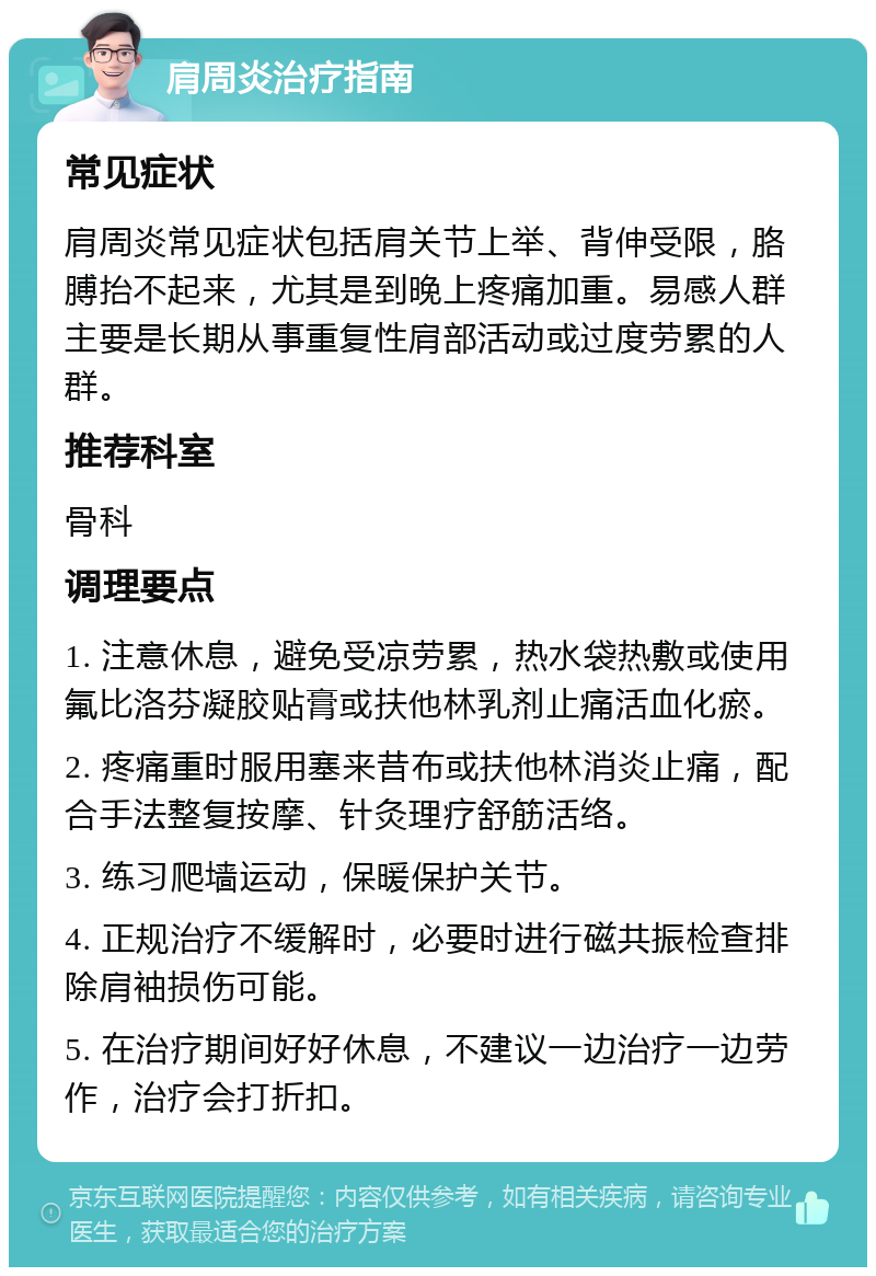 肩周炎治疗指南 常见症状 肩周炎常见症状包括肩关节上举、背伸受限，胳膊抬不起来，尤其是到晚上疼痛加重。易感人群主要是长期从事重复性肩部活动或过度劳累的人群。 推荐科室 骨科 调理要点 1. 注意休息，避免受凉劳累，热水袋热敷或使用氟比洛芬凝胶贴膏或扶他林乳剂止痛活血化瘀。 2. 疼痛重时服用塞来昔布或扶他林消炎止痛，配合手法整复按摩、针灸理疗舒筋活络。 3. 练习爬墙运动，保暖保护关节。 4. 正规治疗不缓解时，必要时进行磁共振检查排除肩袖损伤可能。 5. 在治疗期间好好休息，不建议一边治疗一边劳作，治疗会打折扣。