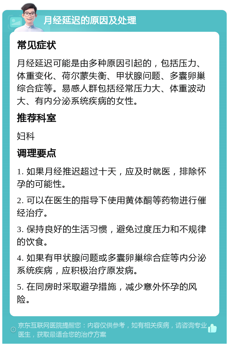 月经延迟的原因及处理 常见症状 月经延迟可能是由多种原因引起的，包括压力、体重变化、荷尔蒙失衡、甲状腺问题、多囊卵巢综合症等。易感人群包括经常压力大、体重波动大、有内分泌系统疾病的女性。 推荐科室 妇科 调理要点 1. 如果月经推迟超过十天，应及时就医，排除怀孕的可能性。 2. 可以在医生的指导下使用黄体酮等药物进行催经治疗。 3. 保持良好的生活习惯，避免过度压力和不规律的饮食。 4. 如果有甲状腺问题或多囊卵巢综合症等内分泌系统疾病，应积极治疗原发病。 5. 在同房时采取避孕措施，减少意外怀孕的风险。