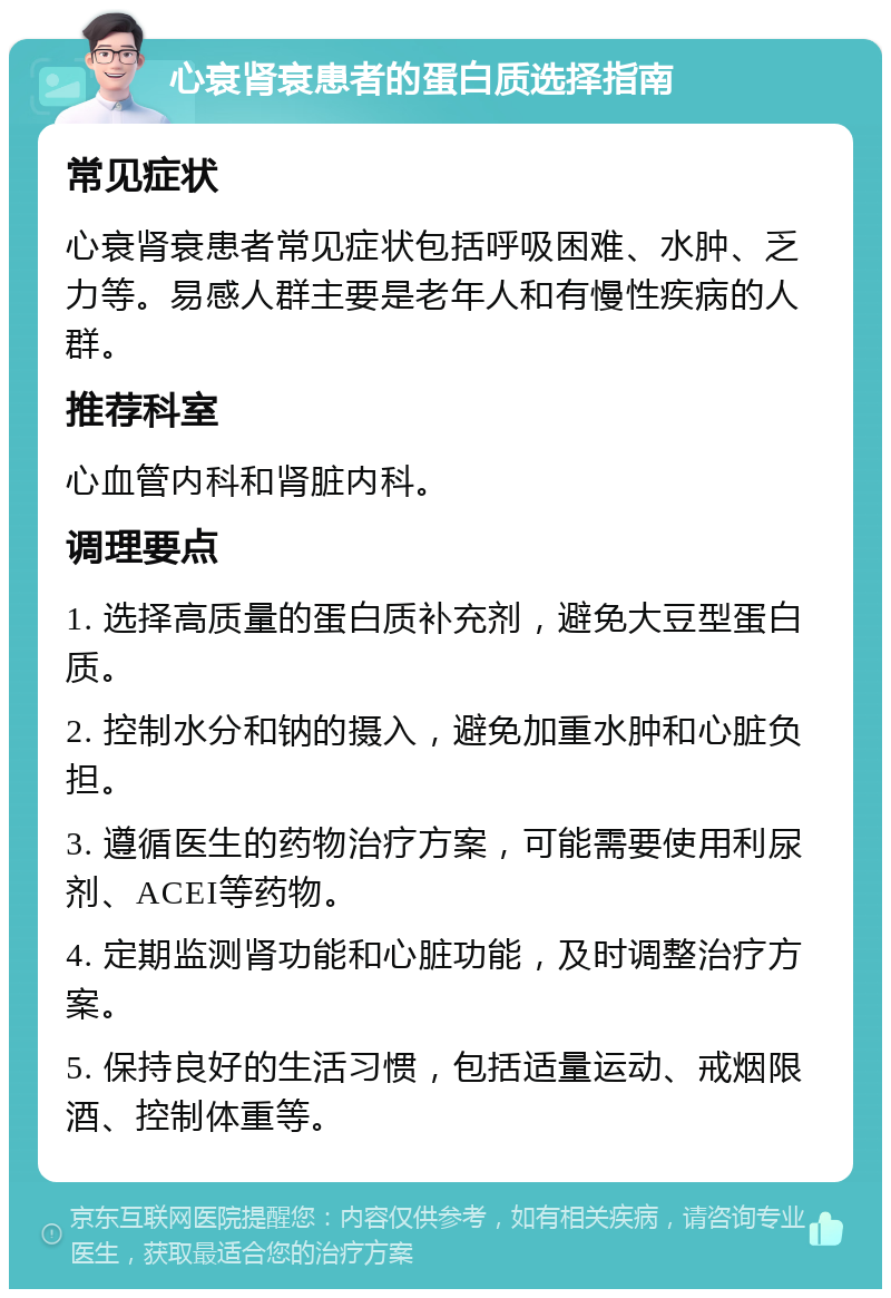 心衰肾衰患者的蛋白质选择指南 常见症状 心衰肾衰患者常见症状包括呼吸困难、水肿、乏力等。易感人群主要是老年人和有慢性疾病的人群。 推荐科室 心血管内科和肾脏内科。 调理要点 1. 选择高质量的蛋白质补充剂，避免大豆型蛋白质。 2. 控制水分和钠的摄入，避免加重水肿和心脏负担。 3. 遵循医生的药物治疗方案，可能需要使用利尿剂、ACEI等药物。 4. 定期监测肾功能和心脏功能，及时调整治疗方案。 5. 保持良好的生活习惯，包括适量运动、戒烟限酒、控制体重等。