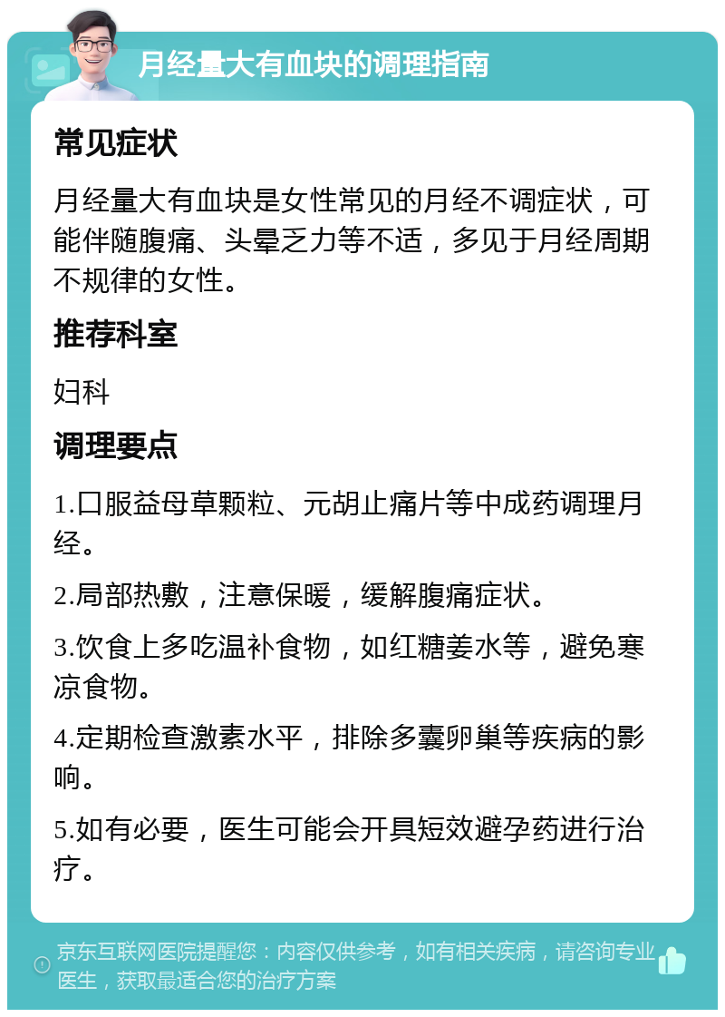 月经量大有血块的调理指南 常见症状 月经量大有血块是女性常见的月经不调症状，可能伴随腹痛、头晕乏力等不适，多见于月经周期不规律的女性。 推荐科室 妇科 调理要点 1.口服益母草颗粒、元胡止痛片等中成药调理月经。 2.局部热敷，注意保暖，缓解腹痛症状。 3.饮食上多吃温补食物，如红糖姜水等，避免寒凉食物。 4.定期检查激素水平，排除多囊卵巢等疾病的影响。 5.如有必要，医生可能会开具短效避孕药进行治疗。