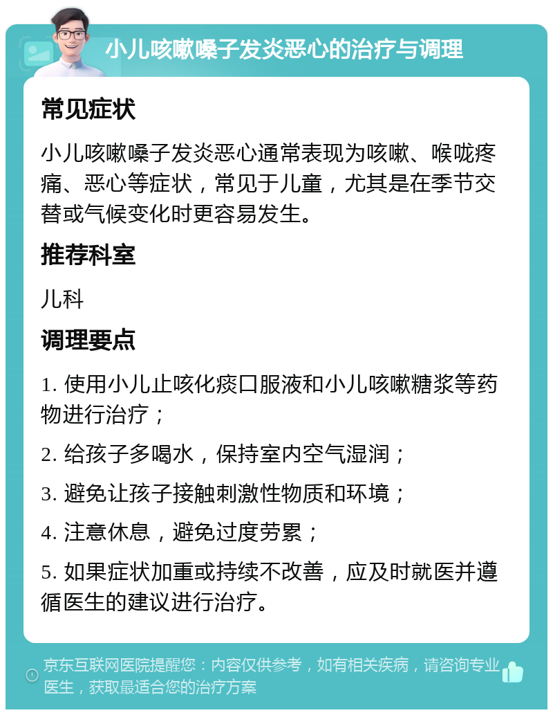 小儿咳嗽嗓子发炎恶心的治疗与调理 常见症状 小儿咳嗽嗓子发炎恶心通常表现为咳嗽、喉咙疼痛、恶心等症状，常见于儿童，尤其是在季节交替或气候变化时更容易发生。 推荐科室 儿科 调理要点 1. 使用小儿止咳化痰口服液和小儿咳嗽糖浆等药物进行治疗； 2. 给孩子多喝水，保持室内空气湿润； 3. 避免让孩子接触刺激性物质和环境； 4. 注意休息，避免过度劳累； 5. 如果症状加重或持续不改善，应及时就医并遵循医生的建议进行治疗。