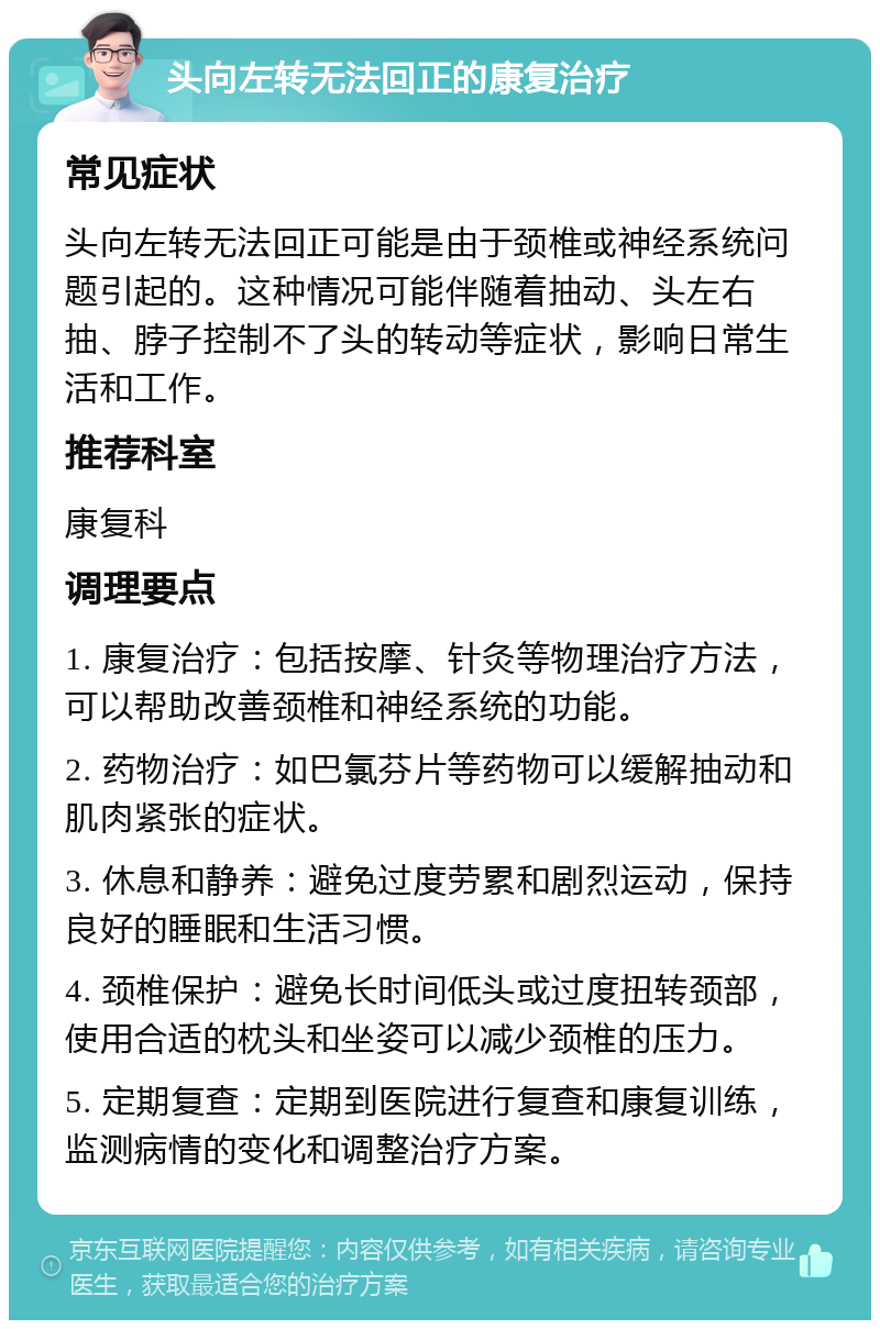 头向左转无法回正的康复治疗 常见症状 头向左转无法回正可能是由于颈椎或神经系统问题引起的。这种情况可能伴随着抽动、头左右抽、脖子控制不了头的转动等症状，影响日常生活和工作。 推荐科室 康复科 调理要点 1. 康复治疗：包括按摩、针灸等物理治疗方法，可以帮助改善颈椎和神经系统的功能。 2. 药物治疗：如巴氯芬片等药物可以缓解抽动和肌肉紧张的症状。 3. 休息和静养：避免过度劳累和剧烈运动，保持良好的睡眠和生活习惯。 4. 颈椎保护：避免长时间低头或过度扭转颈部，使用合适的枕头和坐姿可以减少颈椎的压力。 5. 定期复查：定期到医院进行复查和康复训练，监测病情的变化和调整治疗方案。