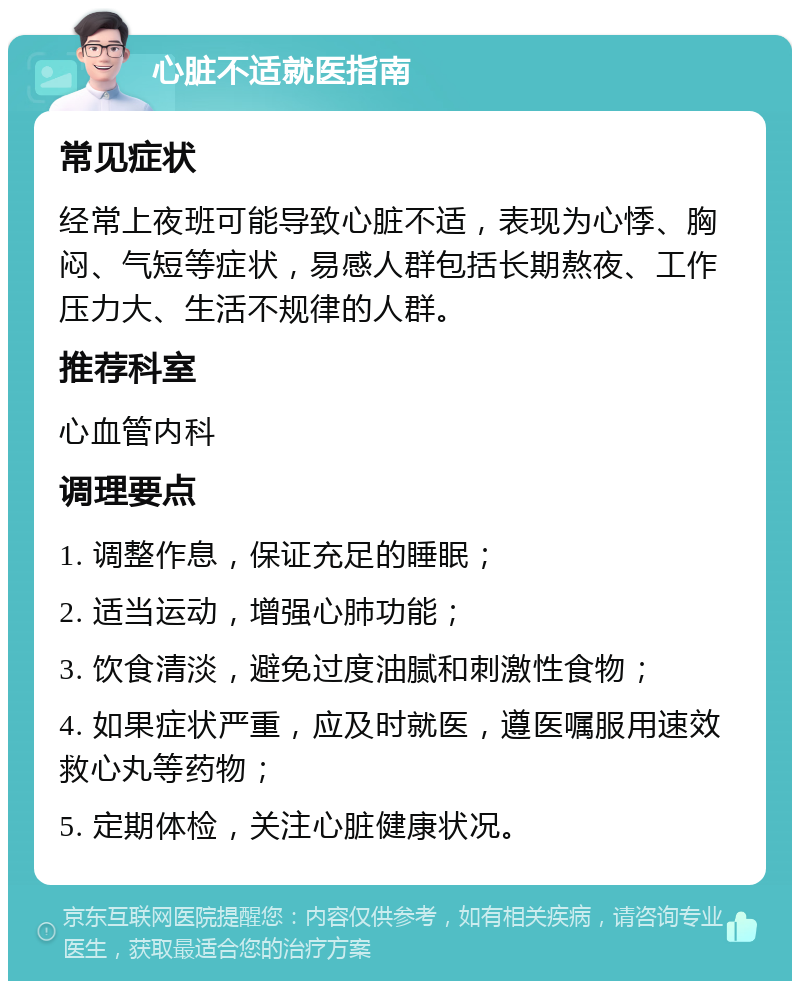 心脏不适就医指南 常见症状 经常上夜班可能导致心脏不适，表现为心悸、胸闷、气短等症状，易感人群包括长期熬夜、工作压力大、生活不规律的人群。 推荐科室 心血管内科 调理要点 1. 调整作息，保证充足的睡眠； 2. 适当运动，增强心肺功能； 3. 饮食清淡，避免过度油腻和刺激性食物； 4. 如果症状严重，应及时就医，遵医嘱服用速效救心丸等药物； 5. 定期体检，关注心脏健康状况。