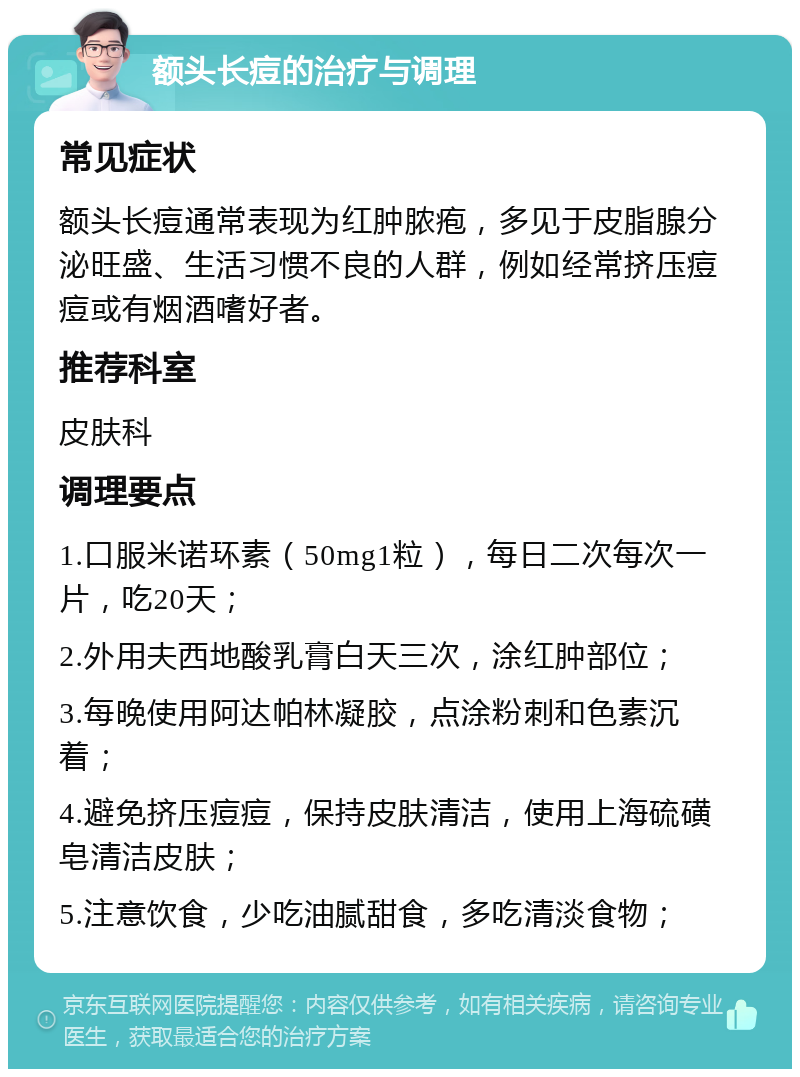 额头长痘的治疗与调理 常见症状 额头长痘通常表现为红肿脓疱，多见于皮脂腺分泌旺盛、生活习惯不良的人群，例如经常挤压痘痘或有烟酒嗜好者。 推荐科室 皮肤科 调理要点 1.口服米诺环素（50mg1粒），每日二次每次一片，吃20天； 2.外用夫西地酸乳膏白天三次，涂红肿部位； 3.每晚使用阿达帕林凝胶，点涂粉刺和色素沉着； 4.避免挤压痘痘，保持皮肤清洁，使用上海硫磺皂清洁皮肤； 5.注意饮食，少吃油腻甜食，多吃清淡食物；