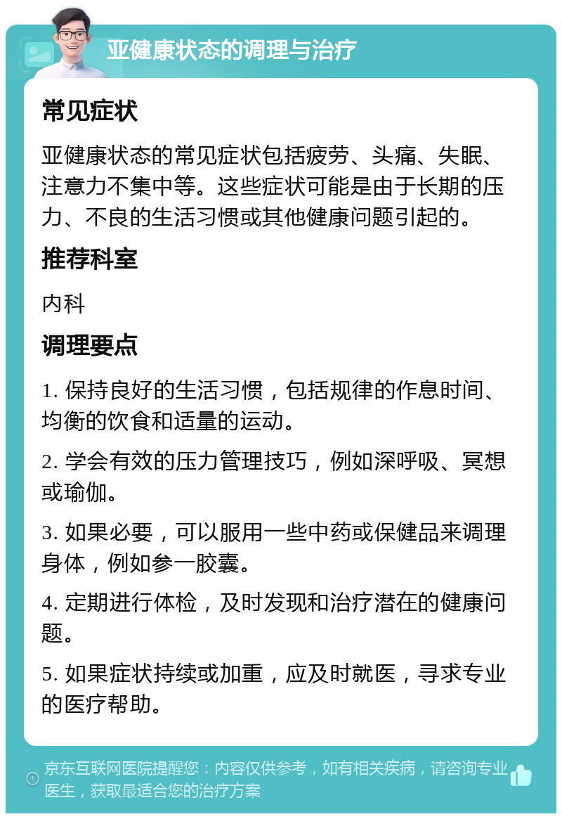 亚健康状态的调理与治疗 常见症状 亚健康状态的常见症状包括疲劳、头痛、失眠、注意力不集中等。这些症状可能是由于长期的压力、不良的生活习惯或其他健康问题引起的。 推荐科室 内科 调理要点 1. 保持良好的生活习惯，包括规律的作息时间、均衡的饮食和适量的运动。 2. 学会有效的压力管理技巧，例如深呼吸、冥想或瑜伽。 3. 如果必要，可以服用一些中药或保健品来调理身体，例如参一胶囊。 4. 定期进行体检，及时发现和治疗潜在的健康问题。 5. 如果症状持续或加重，应及时就医，寻求专业的医疗帮助。