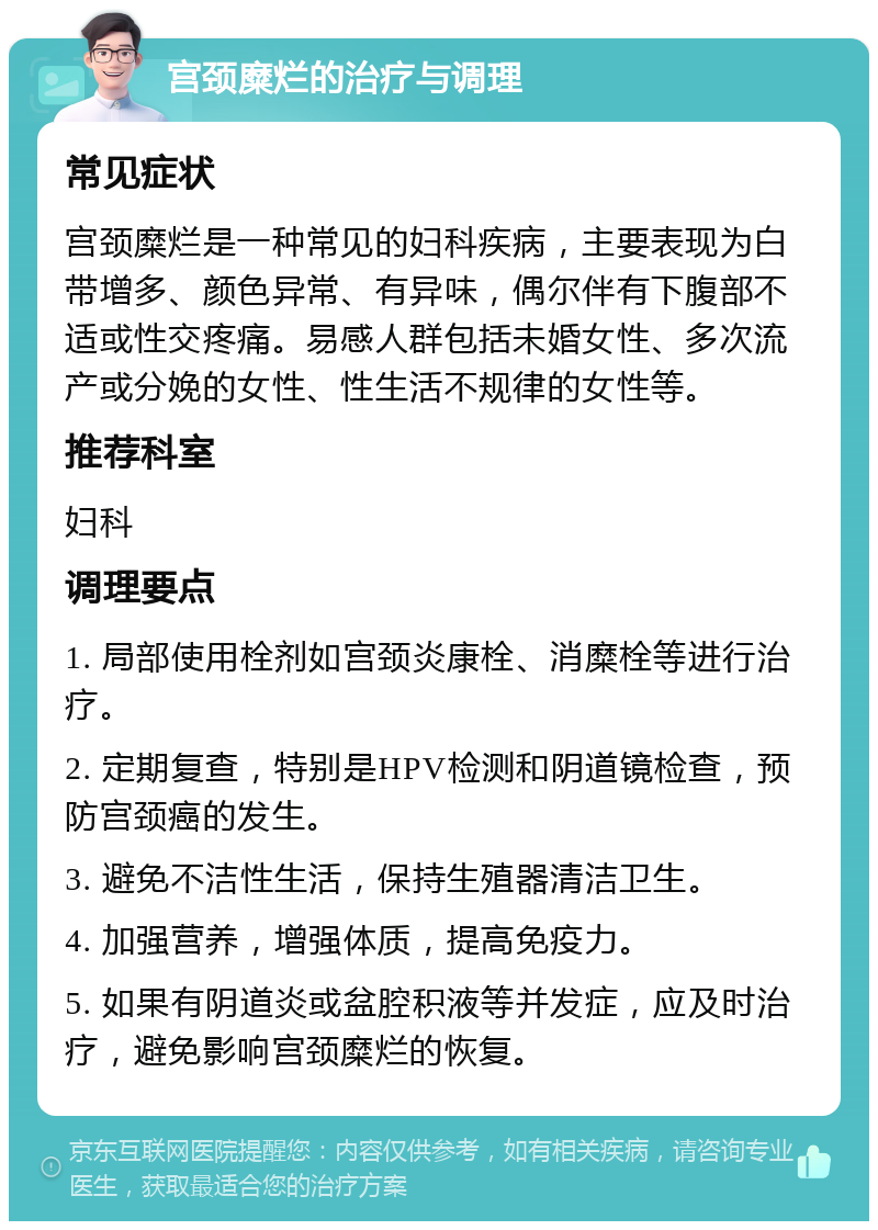 宫颈糜烂的治疗与调理 常见症状 宫颈糜烂是一种常见的妇科疾病，主要表现为白带增多、颜色异常、有异味，偶尔伴有下腹部不适或性交疼痛。易感人群包括未婚女性、多次流产或分娩的女性、性生活不规律的女性等。 推荐科室 妇科 调理要点 1. 局部使用栓剂如宫颈炎康栓、消糜栓等进行治疗。 2. 定期复查，特别是HPV检测和阴道镜检查，预防宫颈癌的发生。 3. 避免不洁性生活，保持生殖器清洁卫生。 4. 加强营养，增强体质，提高免疫力。 5. 如果有阴道炎或盆腔积液等并发症，应及时治疗，避免影响宫颈糜烂的恢复。