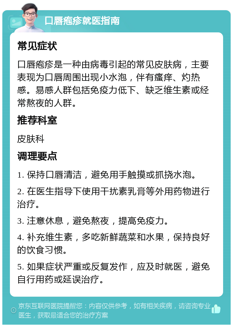 口唇疱疹就医指南 常见症状 口唇疱疹是一种由病毒引起的常见皮肤病，主要表现为口唇周围出现小水泡，伴有瘙痒、灼热感。易感人群包括免疫力低下、缺乏维生素或经常熬夜的人群。 推荐科室 皮肤科 调理要点 1. 保持口唇清洁，避免用手触摸或抓挠水泡。 2. 在医生指导下使用干扰素乳膏等外用药物进行治疗。 3. 注意休息，避免熬夜，提高免疫力。 4. 补充维生素，多吃新鲜蔬菜和水果，保持良好的饮食习惯。 5. 如果症状严重或反复发作，应及时就医，避免自行用药或延误治疗。