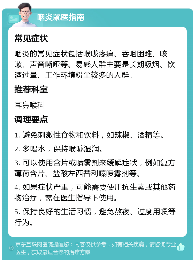 咽炎就医指南 常见症状 咽炎的常见症状包括喉咙疼痛、吞咽困难、咳嗽、声音嘶哑等。易感人群主要是长期吸烟、饮酒过量、工作环境粉尘较多的人群。 推荐科室 耳鼻喉科 调理要点 1. 避免刺激性食物和饮料，如辣椒、酒精等。 2. 多喝水，保持喉咙湿润。 3. 可以使用含片或喷雾剂来缓解症状，例如复方薄荷含片、盐酸左西替利嗪喷雾剂等。 4. 如果症状严重，可能需要使用抗生素或其他药物治疗，需在医生指导下使用。 5. 保持良好的生活习惯，避免熬夜、过度用嗓等行为。