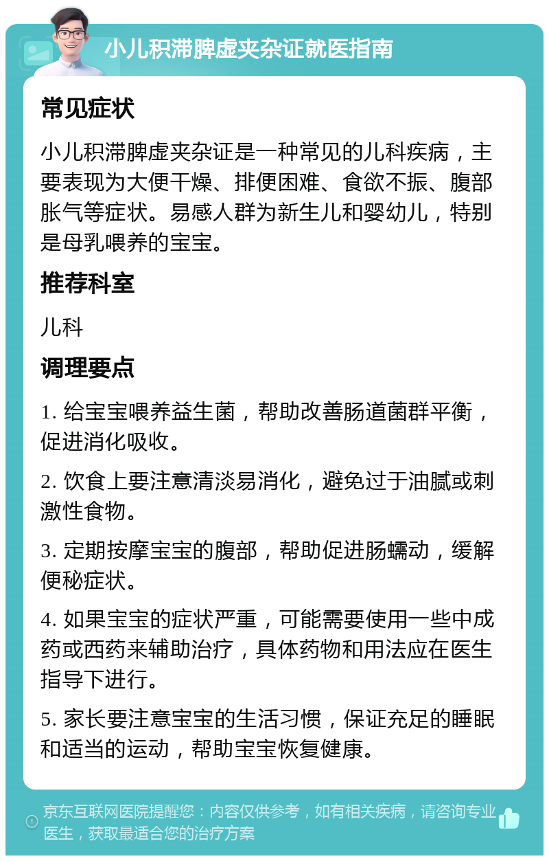 小儿积滞脾虚夹杂证就医指南 常见症状 小儿积滞脾虚夹杂证是一种常见的儿科疾病，主要表现为大便干燥、排便困难、食欲不振、腹部胀气等症状。易感人群为新生儿和婴幼儿，特别是母乳喂养的宝宝。 推荐科室 儿科 调理要点 1. 给宝宝喂养益生菌，帮助改善肠道菌群平衡，促进消化吸收。 2. 饮食上要注意清淡易消化，避免过于油腻或刺激性食物。 3. 定期按摩宝宝的腹部，帮助促进肠蠕动，缓解便秘症状。 4. 如果宝宝的症状严重，可能需要使用一些中成药或西药来辅助治疗，具体药物和用法应在医生指导下进行。 5. 家长要注意宝宝的生活习惯，保证充足的睡眠和适当的运动，帮助宝宝恢复健康。