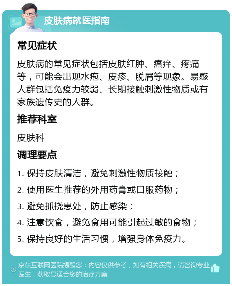 皮肤病就医指南 常见症状 皮肤病的常见症状包括皮肤红肿、瘙痒、疼痛等，可能会出现水疱、皮疹、脱屑等现象。易感人群包括免疫力较弱、长期接触刺激性物质或有家族遗传史的人群。 推荐科室 皮肤科 调理要点 1. 保持皮肤清洁，避免刺激性物质接触； 2. 使用医生推荐的外用药膏或口服药物； 3. 避免抓挠患处，防止感染； 4. 注意饮食，避免食用可能引起过敏的食物； 5. 保持良好的生活习惯，增强身体免疫力。