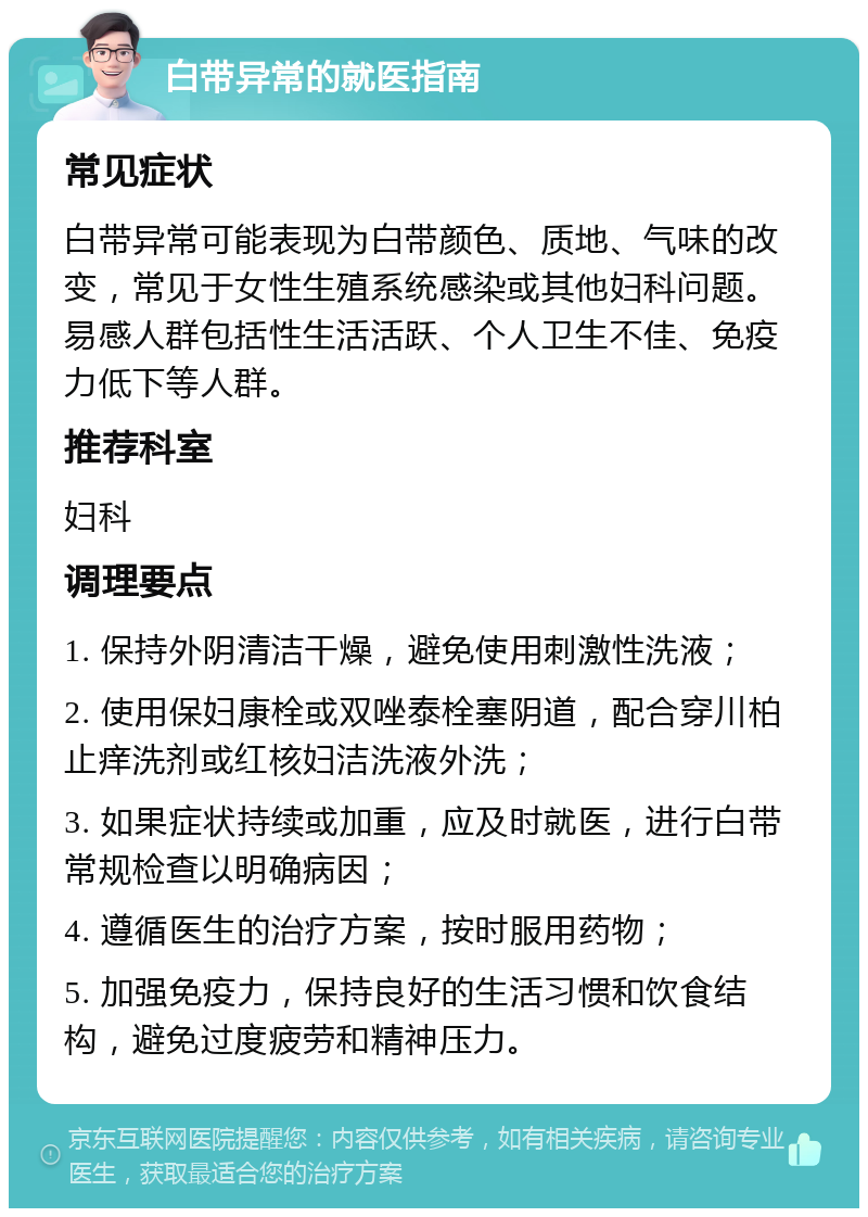 白带异常的就医指南 常见症状 白带异常可能表现为白带颜色、质地、气味的改变，常见于女性生殖系统感染或其他妇科问题。易感人群包括性生活活跃、个人卫生不佳、免疫力低下等人群。 推荐科室 妇科 调理要点 1. 保持外阴清洁干燥，避免使用刺激性洗液； 2. 使用保妇康栓或双唑泰栓塞阴道，配合穿川柏止痒洗剂或红核妇洁洗液外洗； 3. 如果症状持续或加重，应及时就医，进行白带常规检查以明确病因； 4. 遵循医生的治疗方案，按时服用药物； 5. 加强免疫力，保持良好的生活习惯和饮食结构，避免过度疲劳和精神压力。