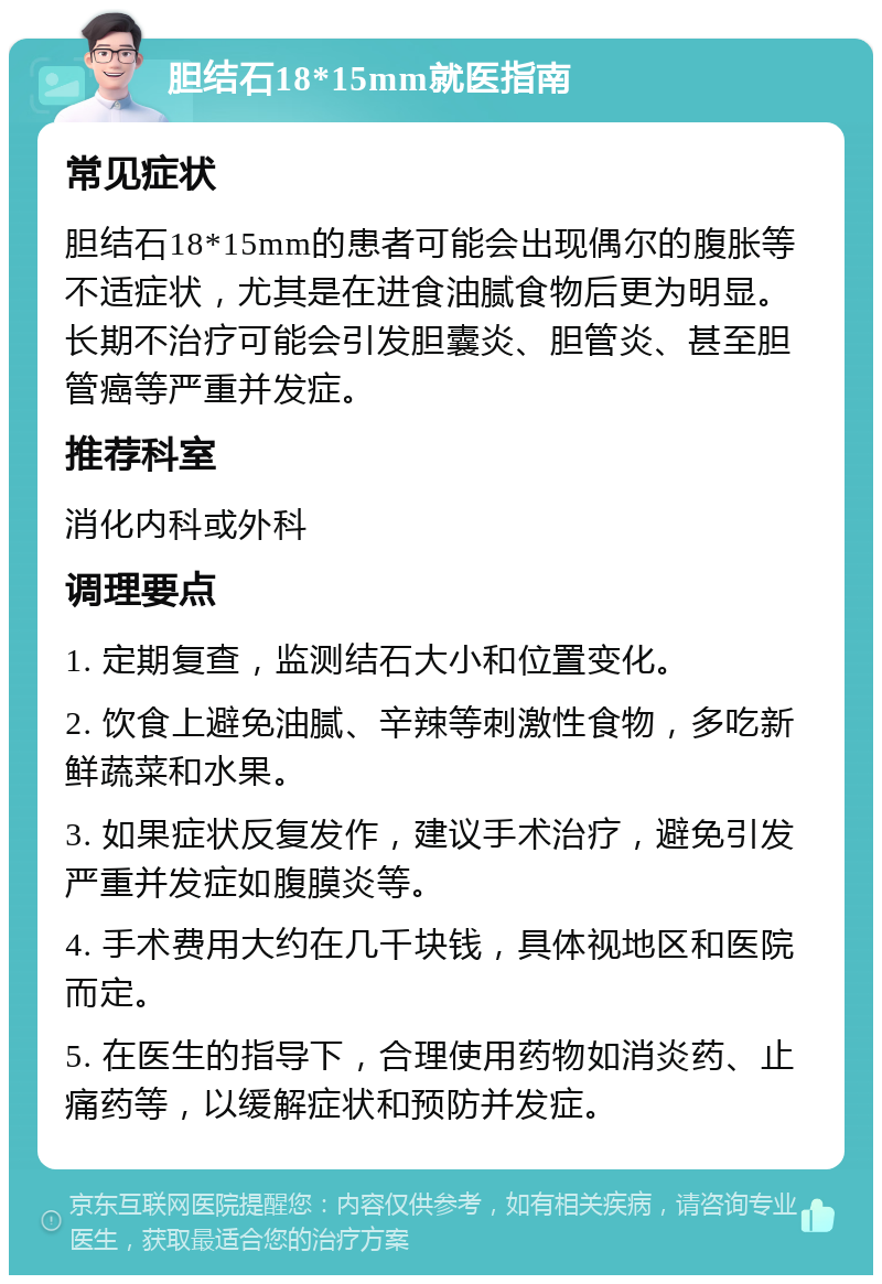 胆结石18*15mm就医指南 常见症状 胆结石18*15mm的患者可能会出现偶尔的腹胀等不适症状，尤其是在进食油腻食物后更为明显。长期不治疗可能会引发胆囊炎、胆管炎、甚至胆管癌等严重并发症。 推荐科室 消化内科或外科 调理要点 1. 定期复查，监测结石大小和位置变化。 2. 饮食上避免油腻、辛辣等刺激性食物，多吃新鲜蔬菜和水果。 3. 如果症状反复发作，建议手术治疗，避免引发严重并发症如腹膜炎等。 4. 手术费用大约在几千块钱，具体视地区和医院而定。 5. 在医生的指导下，合理使用药物如消炎药、止痛药等，以缓解症状和预防并发症。